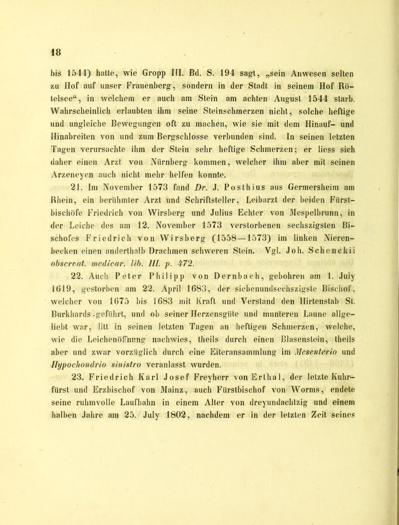 bis 1544) hatte, wie Gropp III. ßd. S. 194 sagt, „sein Anwesen selten zu Hof auf unser Frauenberg, sondern in der Stadt in seinem Hof Rö- telsee“, in welchem er auch am Stein am achten August 1544 starb. Wahrscheinlich erlaubten ihm seine Steinschmerzen nicht, solche heftige und ungleiche Bewegungen oft zu machen, wie sie mit dem Hinauf- und Hinabreiten von und zum Bergschlosse verbunden sind. In seinen letzten Tagen verursachte ihm der Stein sehr heftige Schmerzen; er liess sich daher einen Arzt von Nürnberg kommen, welcher ihm aber mit seinen Arzeneyen auch nicht mehr helfen konnte. 21. Im November 1573 fand Br. J. Posthius aus Germersheim am Rhein, ein berühmter Arzt und Schriftsteller, Leibarzt der beiden Fürst- bischöfe Friedrich von Wirsberg und Julius Echter von Mespelbrunn, in der Leiche des am 12. November 1573 verstorbenen sechszigsten Bi- schofes Friedrich von Wirsberg (1558—1573) im linken Nieren- becken einen anderthalb Drachmen schweren Stein. Vgl. Joh. Schenckii observat. medicar. lib. III. p. 472. 22. Auch Peter Philipp von Dernbach, gebohren am 1. July 1619, gestorben am 22. April 1683, der siebenundsechszigste Bisehof, welcher von 1675 bis 1683 mit Kraft und Verstand den Hirtenstab St. Burkhards .geführt, und ob seiner Herzensgüte und munteren Laune allge- liebt war, litt in seinen letzten Tagen an heftigen Schmerzen, welche, wie die Leichenöfimng nachwies, theils durch einen Blasenstein, theils aber und zwar vorzüglich durch eine Eiteransammlung im Mesenterio und Hypochondrio sinistro veranlasst wurden. 23. Friedrich Karl Josef Freyherr vonErthal, der letzte Kuhr- fürst und Erzbischof von Mainz, auch Fürstbischof von Worms, endete seine ruhmvolle Laufbahn in einem Alter von dreyundachtzig und einem halben Jahre am 25. July 1802, nachdem er in der letzten Zeit seines