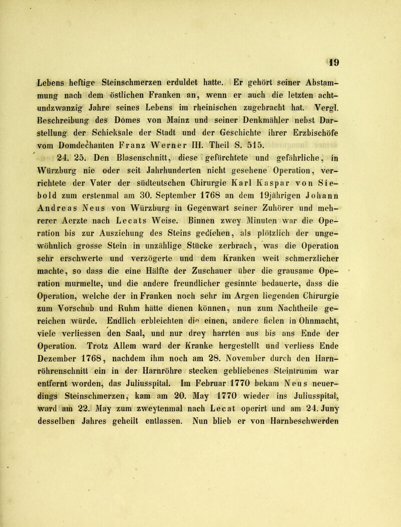 Lebens heftige Steinschmerzen erduldet hatte. Er gehört seiner Abstam- mung nach dem östlichen Franken an, wenn er auch die letzten acht- undzwanzig Jahre seines Lebens im rheinischen zugebracht hat. Yergl. Beschreibung des Domes von Mainz und seiner Denkmähler nebst Dar- stellung der Schicksale der Stadt und der Geschichte ihrer Erzbischöfe vom Domdechanten Franz Werner III. Theil S. 515. 24. 25. Den Blasenschnitt, diese gefürchtete und gefährliche, in Würzhurg nie oder seit Jahrhunderten nicht gesehene Operation, ver- richtete der Vater der südteutschen Chirurgie Karl Kaspar von Sie- bold zum erstenmal am 30. September 1768 an dem 19jährigen Johann Andreas Neus von Würzburg in Gegenwart seiner Zuhörer und meh- rerer Aerzte nach Lecats Weise. Binnen zwey Minuten war die Ope- ration bis zur Ausziehung des Steins gediehen, als plötzlich der unge- wöhnlich grosse Stein in unzählige Stücke zerbrach, was die Operation sehr erschwerte und verzögerte und dem Kranken weit schmerzlicher machte, so dass die eine Hälfte der Zuschauer über die grausame Ope- ration murmelte, und die andere freundlicher gesinnte bedauerte, dass die Operation, welche der in Franken noch sehr im Argen liegenden Chirurgie zum Vorschub und Ruhm hätte dienen können, nun zum Nachtheile ge- reichen würde. Endlich erbleichten die einen, andere fielen in Ohnmacht, viele verliessen den Saal, und nur drey harrten aus bis ans Ende der Operation. Trotz Allem ward der Kranke hergestellt und verliess Ende Dezember 1768, nachdem ihm noch am 28. November durch den Harn- röhrenschnitt ein in der Harnröhre stecken gebliebenes Steintrumm war entfernt worden, das Juliusspital. Im Februar 1770 bekam Neus neuer- dings Steinschmerzen, kam am 20. May 1770 wieder ins Juliusspital, ward am 22. May zum zweytenmal nach Lecat operirt und am 24. Juny desselben Jahres geheilt entlassen. Nun blieb er von Harnbeschwerden