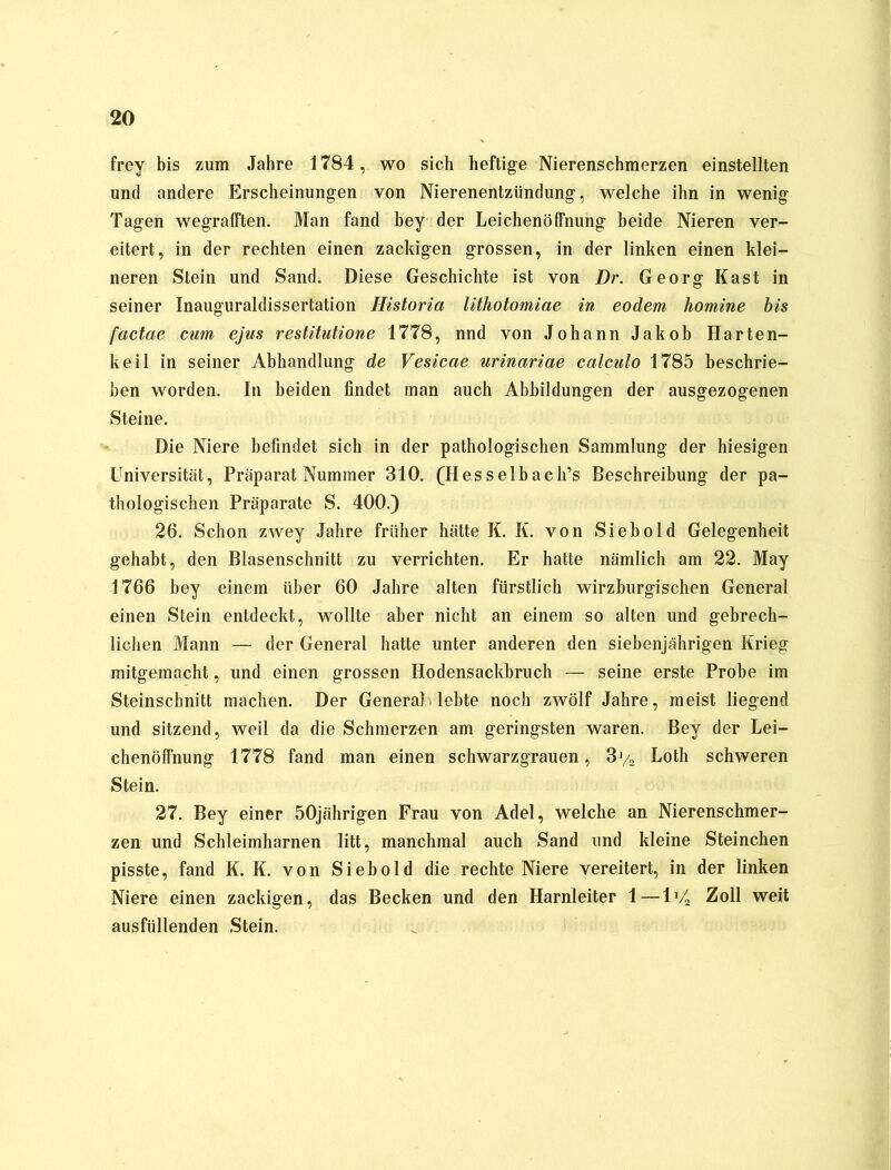 frey bis zum Jahre 1784, wo sich heftige Nierenschmerzen einstellten und andere Erscheinungen von Nierenentzündung, welche ihn in wenig Tagen wegrafften. Man fand hey der Leichenöffnung beide Nieren ver- eitert, in der rechten einen zackigen grossen, in der linken einen klei- neren Stein und Sand. Diese Geschichte ist von Dr. Georg Käst in seiner Inauguraldissertation Historia lithotomiae in eodem homine bis factae cum ejus restitutione 1778, nnd von Johann Jakob Harten- keil in seiner Abhandlung de Vesicae urinariae calculo 1785 beschrie- ben worden. In beiden findet man auch Abbildungen der ausgezogenen Steine. Die Niere befindet sich in der pathologischen Sammlung der hiesigen Universität, Präparat Nummer 310. (Hesselbach’s Beschreibung der pa- thologischen Präparate S. 400.) 26. Schon zwey Jahre früher hätte K. K. von Sieb old Gelegenheit gehabt, den Blasenschnitt zu verrichten. Er hatte nämlich am 22. May 1766 bey einem über 60 Jahre alten fürstlich wirzburgischen General einen Stein entdeckt, wollte aber nicht an einem so alten und gebrech- lichen Mann — der General hatte unter anderen den siebenjährigen Krieg mitgemacht, und einen grossen Hodensackbruch — seine erste Probe im Steinschnitt machen. Der GeneraMebte noch zwölf Jahre, meist liegend und sitzend, weil da die Schmerzen am geringsten waren. Bey der Lei- chenöffnung 1778 fand man einen schwarzgrauen, 3y2 Loth schweren Stein. 27. Bey einer 50jährigen Frau von Adel, welche an Nierenschmer- zen und Schleimharnen litt, manchmal auch Sand und kleine Sternchen pisste, fand K. K. von Sieb old die rechte Niere vereitert, in der linken Niere einen zackigen, das Becken und den Harnleiter 1—lV2 Zoll weit ausfüllenden Stein.