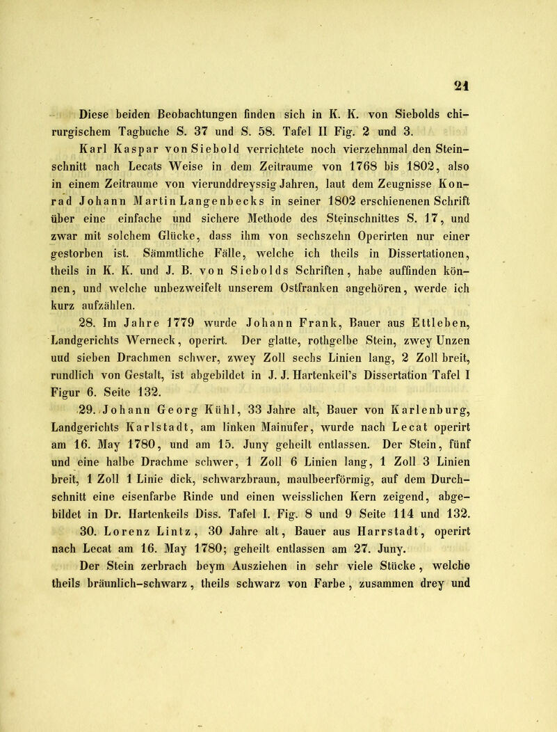 Diese beiden Beobachtungen finden sich in K. K. von Siebolds chi- rurgischem Taghuche S. 37 und S. 58. Tafel II Fig. 2 und 3. Karl Kaspar vonSiebold verrichtete noch vierzehnmal den Stein- schnitt nach Lecats Weise in dem Zeiträume von 1768 bis 1802, also in einem Zeiträume von vierunddreyssig Jahren, laut dem Zeugnisse Kon- rad Johann Martin Langenbecks in seiner 1802 erschienenen Schrift über eine einfache und sichere Methode des Steinschnittes S. 17, und zwar mit solchem Glücke, dass ihm von sechszehn Operirten nur einer gestorben ist. Sämmtliche Fälle, welche ich theils in Dissertationen, theils in K. K. und J. B. von Siebolds Schriften, habe auffinden kön- nen, und welche unbezweifelt unserem Ostfranken angehören, werde ich kurz aufzählen. 28. Im Jahre 1779 wurde Johann Frank, Bauer aus Ettleben, Landgerichts Werneck, operirt. Der glatte, rothgelbe Stein, zwey Unzen uud sieben Drachmen schwer, zwey Zoll sechs Linien lang, 2 Zoll breit, rundlich von Gestalt, ist abgebildet in J. J. Hartenkeil’s Dissertation Tafel I Figur 6. Seite 132. 29. Johann Georg Kühl, 33 Jahre alt, Bauer von Karlenburg, Landgerichts Karlstadt, am linken Mainufer, wurde nach Lecat operirt am 16. May 1780, und am 15. Juny geheilt entlassen. Der Stein, fünf und eine halbe Drachme schwer, 1 Zoll 6 Linien lang, 1 Zoll 3 Linien breit, 1 Zoll 1 Linie dick, schwarzbraun, maulbeerförmig, auf dem Durch- schnitt eine eisenfarbe Rinde und einen weisslichen Kern zeigend, abge- bildet in Dr. Hartenkeils Diss. Tafel I. Fig. 8 und 9 Seite 114 und 132. 30. Lorenz Lintz, 30 Jahre alt, Bauer aus Harrstadt, operirt nach Lecat am 16. May 1780; geheilt entlassen am 27. Juny. Der Stein zerbrach beym Ausziehen in sehr viele Stücke, welche theils bräunlich-schwarz, theils schwarz von Farbe , zusammen drey und