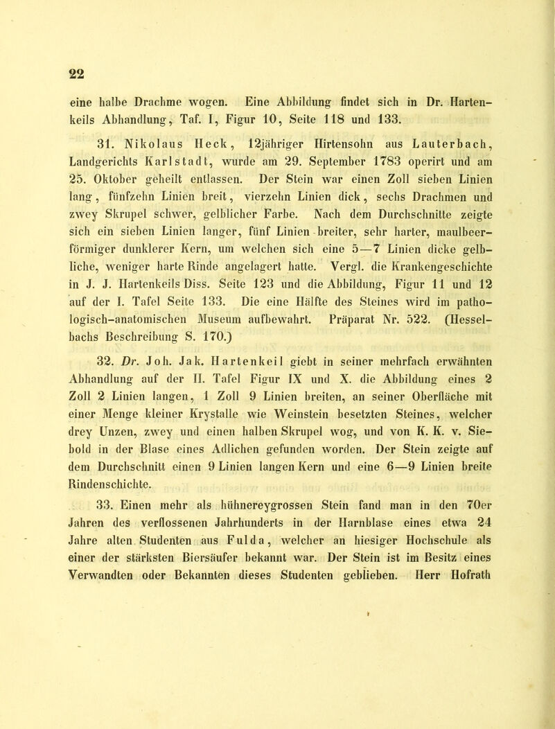 eine halbe Drachme wogen. Eine Abbildung findet sich in Dr. Harten- keils Abhandlung, Taf. I, Figur 10, Seite 118 und 133. 31. Nikolaus Heck, 12jähriger Hirtensohn aus Lauterbach, Landgerichts Karl Stadt, wurde am 29. September 1T83 operirt und am 25. Oktober geheilt entlassen. Der Stein war einen Zoll sieben Linien lang, fünfzehn Linien breit, vierzehn Linien dick, sechs Drachmen und zwey Skrupel schwer, gelblicher Farbe. Nach dem Durchschnitte zeigte sich ein sieben Linien langer, fünf Linien breiter, sehr harter, maulbeer- förmiger dunklerer Kern, um welchen sich eine 5—7 Linien dicke gelb- liche, weniger harte Rinde angelagert hatte. Vergl. die Krankengeschichte in J. J. Ilartenkeils Diss. Seite 123 und die Abbildung, Figur 11 und 12 auf der I. Tafel Seite 133. Die eine Hälfte des Steines wird im patho- logisch-anatomischen Museum aufbewahrt. Präparat Nr. 522. (Hessel- bachs Beschreibung S. 170.) 32. Dr. Joh. Jak. Harten keil giebt in seiner mehrfach erwähnten Abhandlung auf der II. Tafel Figur IX und X. die Abbildung eines 2 Zoll 2 Linien langen, 1 Zoll 9 Linien breiten, an seiner Oberfläche mit einer Menge kleiner Krystalle wie Weinstein besetzten Steines, welcher drey Unzen, zwey und einen halben Skrupel wog, und von K. K. v. Sie- bold in der Blase eines Adlichen gefunden worden. Der Stein zeigte auf dem Durchschnitt einen 9 Linien langen Kern und eine 6—9 Linien breite Rindenschichte. 33. Einen mehr als hühnereygrossen Stein fand man in den 70er Jahren des verflossenen Jahrhunderts in der Harnblase eines etwa 24 Jahre alten Studenten aus Fulda, welcher an hiesiger Hochschule als einer der stärksten Biersäufer bekannt war. Der Stein ist im Besitz eines Verwandten oder Bekannten dieses Studenten geblieben. Herr Hofrath