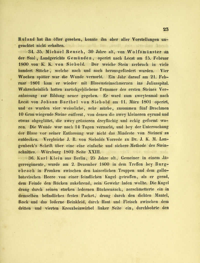 R ul and hat ihn öfter gesehen, konnte ihn aber aller Vorstellungen un- geachtet nicht erhalten. 34. -35. Michael Reusch, 30 Jahre alt, von Wolfsmünster an der Saal, Landgerichts Gemünden, operirt nach Lecat am 15. Februar 1800 von K. K. von Sieb old. Der weiche Stein zerbrach in viele hundert Stücke, welche nach und nach herausgefördert wurden. Vier Wochen spätter war die Wunde vernarbt. Ein Jahr darauf am 21. Feb- ruar 1801 kam er wieder mit Blasensteinschmerzen ins Juliusspital. Wahrscheinlich hatten zurückgebliebene Trümmer des ersten Steines Ver- anlassung zur Bildung neuer gegeben. Er ward zum zweytenmal nach Lecat von Johann Barthel von Sieb old am 11. März 1801 operirt, und es wurden vier weissliche, sehr mürbe, zusammen fünf Drachmen 10 Gran wiegende Steine entfernt, von denen die zwey kleineren eyrund und etwas abgeglättet, die zwey grösseren dreyllächig und eckig geformt wa- ren. Die Wunde war nach 14 Tagen vernarbt, und bey der Untersuchung der Blase vor seiner Entlassung war nicht das Mindeste von Steinen' zu entdecken. Vergleiche J. B. von Siebolds Vorrede zu Dr. J. K. M. Lan- genbeck’s Schrift über eine eine einfache und sichere Methode des Stein- schnittes. Wiirzburg 1802 Seite XXIII. 36. Karl Klein aus Berlin, 25 Jahre alt, Gemeiner in einem Jä- gerregimente, wurde am 2. Dezember 1800 in dem Treffen bey Burg- ebrach in Franken zwischen den kaiserlichen Truppen und dem gallo- batavischen Heere von einer feindlichen Kugel getroffen, als er gerad, dem Feinde den Rücken zukehrend, sein Gewehr laden wollte. Die Kugel drang durch seinen starken ledernen Büchsensack, zerschmetterte ein in demselben befindliches festes Packet, drang durch den dichten Mantel, Rock und das lederne Beinkleid, durch Haut und Fleisch zwischen dem dritten und vierten Kreuzbeinwirbel linker Seite ein, durchbohrte den