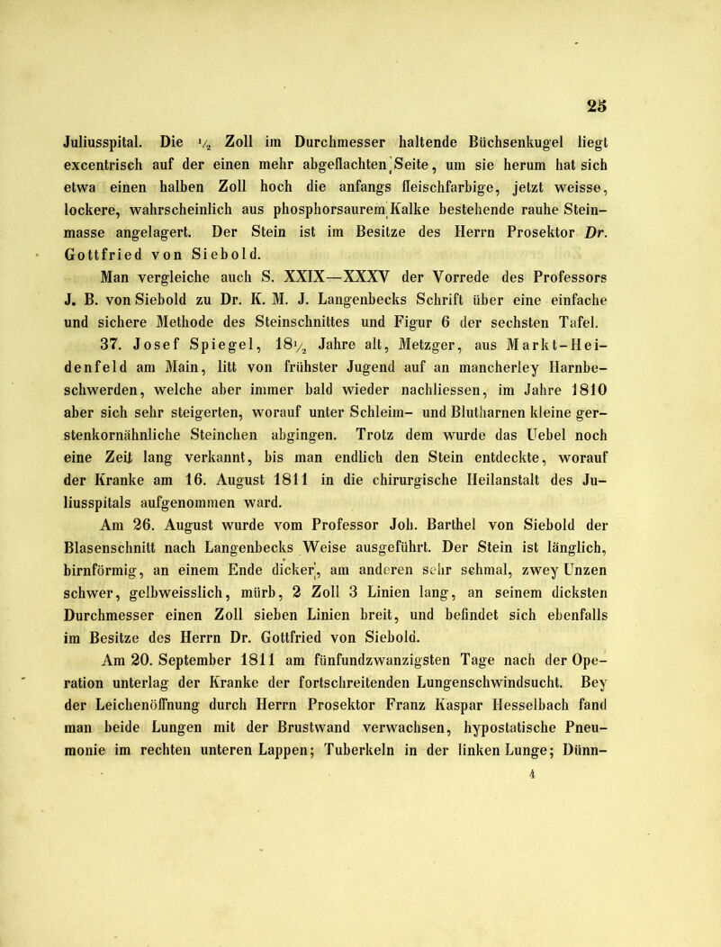 Juliusspital. Die v2 Zoll iin Durchmesser haltende Büchsenkugel liegt excentrisch auf der einen mehr abgeflachten ]S eite, um sie herum hat sich etwa einen halben Zoll hoch die anfangs fleischfarbige, jetzt weisse, lockere, wahrscheinlich aus phosphorsaureni Kalke bestehende rauhe Stein- masse angelagert. Der Stein ist im Besitze des Herrn Prosektor Dr. Gottfried von Siebold. Man vergleiche auch S. XXIX—XXXV der Vorrede des Professors J. B. von Siebold zu Dr. K. M. J. Langenbecks Schrift über eine einfache und sichere Methode des Steinschnittes und Figur 6 der sechsten Tafel. 37. Josef Spiegel, 18% Jahre alt, Metzger, aus Markt-Hei- de nfeld am Main, litt von frühster Jugend auf an mancherley Harnbe- schwerden, welche aber immer bald wieder nachliessen, im Jahre 1810 aber sich sehr steigerten, worauf unter Schleim- und Blutharnen kleine ger- stenkornähnliche Sternchen abgingen. Trotz dem wurde das Uebel noch eine Zelt lang verkannt, bis man endlich den Stein entdeckte, worauf der Kranke am 16. August 1811 in die chirurgische Heilanstalt des Ju- liusspitals aufgenommen ward. Am 26. August wurde vom Professor Job. Barthel von Siebold der Blasenschnitt nach Langenbecks Weise ausgeführt. Der Stein ist länglich, bimförmig, an einem Ende dicker, am anderen sehr schmal, zwey Unzen schwer, gelbweisslich, miirb, 2 Zoll 3 Linien lang, an seinem dicksten Durchmesser einen Zoll sieben Linien breit, und befindet sich ebenfalls im Besitze des Herrn Dr. Gottfried von Siebold. Am 20. September 1811 am fünfundzwanzigsten Tage nach der Ope- ration unterlag der Kranke der fortschreitenden Lungenschwindsucht. Bey der Leichenöffnung durch Herrn Prosektor Franz Kaspar Hesselbach fand man beide Lungen mit der Brustwand verwachsen, hypostatische Pneu- monie im rechten unteren Lappen; Tuberkeln in der linken Lunge; Diinn- 4