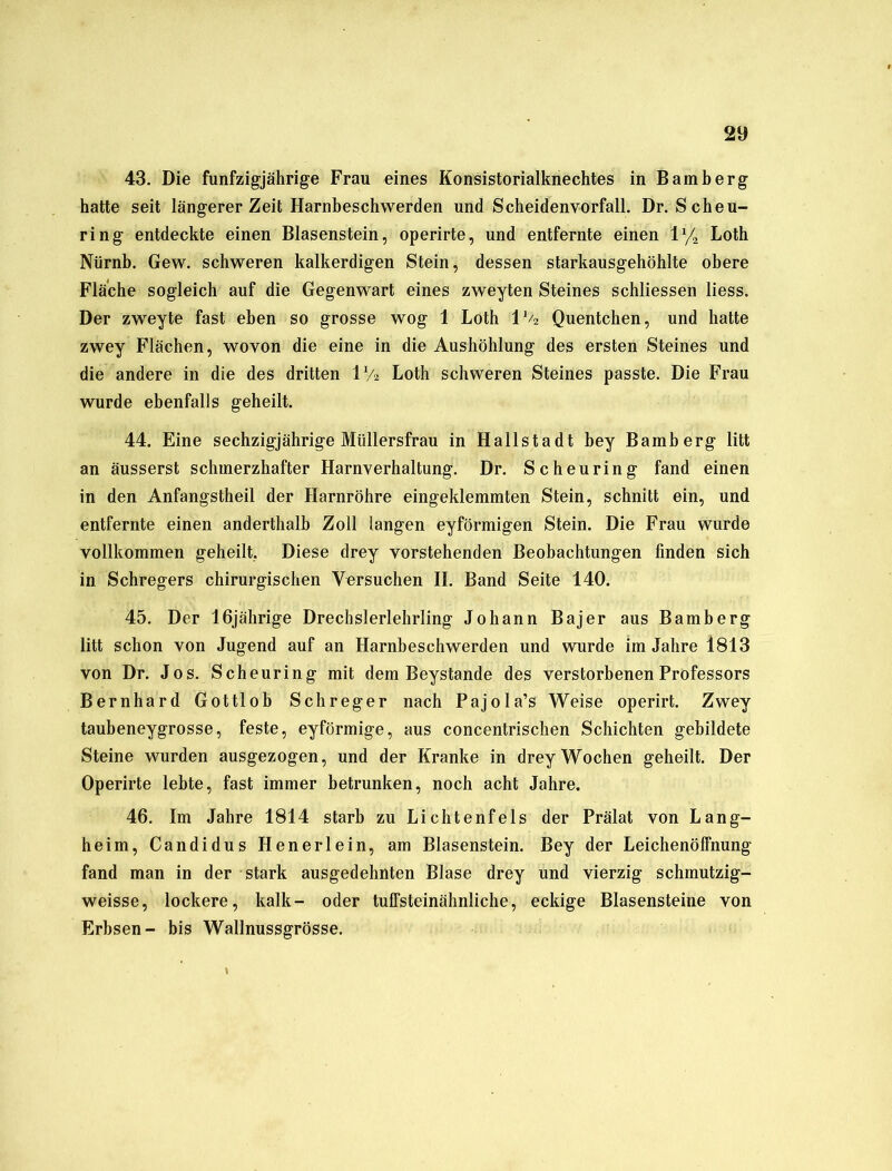 43. Die fünfzigjährige Frau eines Konsistorialknechtes in Bamberg hatte seit längerer Zeit Harnbeschwerden und Scheidenvorfall. Dr. Scheu- ring entdeckte einen Blasenstein, operirte, und entfernte einen 1 y2 Loth Nürnb. Gew. schweren kalkerdigen Stein, dessen starkausgehöhlte obere Fläche sogleich auf die Gegenwart eines zweyten Steines schliessen liess. Der zweyte fast eben so grosse wog 1 Loth 1 % Quentchen, und hatte zwey Flächen, wovon die eine in die Aushöhlung des ersten Steines und die andere in die des dritten 1% Loth schweren Steines passte. Die Frau wurde ebenfalls geheilt. 44. Eine sechzigjährige Müllersfrau in Hallstadt bey Bamberg litt an äusserst schmerzhafter Harnverhaltung. Dr. Scheuring fand einen in den Anfangstheil der Harnröhre eingeklemmten Stein, schnitt ein, und entfernte einen anderthalb Zoll langen eyförmigen Stein. Die Frau wurde vollkommen geheilt,. Diese drey vorstehenden Beobachtungen finden sich in Schregers chirurgischen Versuchen II. Band Seite 140. 45. Der 16jährige Drechslerlehrling Johann Bajer aus Bamberg litt schon von Jugend auf an Harnbeschwerden und wurde im Jahre 1813 von Dr. Jos. Scheuring mit dem Beystande des verstorbenen Professors Bernhard Gottlob Schreger nach Pajola’s Weise operirt. Zwey taubeneygrosse, feste, eyförmige, aus concentrischen Schichten gebildete Steine wurden ausgezogen, und der Kranke in drey Wochen geheilt. Der Operirte lebte, fast immer betrunken, noch acht Jahre. 46. Im Jahre 1814 starb zu Lichtenfels der Prälat von Lang- heim, Candidus Henerlein, am Blasenstein. Bey der Leichenöffnung fand man in der stark ausgedehnten Blase drey und vierzig schmutzig- weisse, lockere, kalk- oder tuffsteinähnliche, eckige Blasensteine von Erbsen- bis Wallnussgrösse.