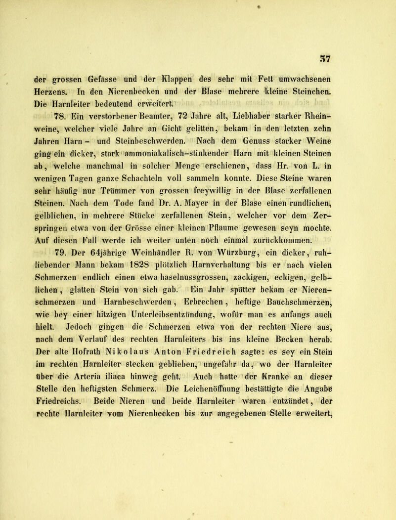 der grossen Gefässe und der Klappen des sehr mit Fett umwachsenen Herzens. In den Nierenbecken und der Blase mehrere kleine Steinchen. Die Harnleiter bedeutend erweitert. 78. Ein verstorbener Beamter, 72 Jahre alt, Liebhaber starker Rhein- weine, welcher viele Jahre an Gicht gelitten, bekam in den letzten zehn Jahren Harn - und Steinbeschwerden. Nach dem Genuss starker Weine ging ein dicker, stark ammoniakalisch-stinkender Harn mit kleinen Steinen ab, welche manchmal in solcher Menge erschienen, dass Hr. von L. in wenigen Tagen ganze Schachteln voll sammeln konnte. Diese Steine waren sehr häufig nur Trümmer von grossen freywillig in der Blase zerfallenen Steinen. Nach dem Tode fand Dr. A. Mayer in der Blase einen rundlichen, gelblichen, in mehrere Stücke zerfallenen Stein, welcher vor dem Zer- springen etwa von der Grösse einer kleinen Pflaume gewesen seyn mochte. Auf diesen Fall werde ich weiter unten noch einmal zurückkommen. 79. Der 64jährige Weinhändler R. von Würzburg, ein dicker, ruh- liebender Mann bekam 1828 plötzlich Harnverhaltung bis er nach vielen Schmerzen endlich einen etwa haselnussgrossen, zackigen, eckigen, gelb- lichen , glatten Stein von sich gab. Ein Jahr spätter bekam er Nieren- schmerzen und Harnbeschwerden, Erbrechen, heftige Bauchschmerzen, wie bey einer hitzigen Unterleibsentzündung, wofür man es anfangs auch hielt. Jedoch gingen die Schmerzen etwa von der rechten Niere aus, nach dem Verlauf des rechten Harnleiters bis ins kleine Becken herab. Der alte Ilofrath Nikolaus Anton Friedreich sagte: es sey ein Stein im rechten Harnleiter stecken geblieben, ungefähr da, wo der Harnleiter über die Arteria iliaca hinweg geht. Auch hatte der Kranke an dieser Stelle den heftigsten Schmerz. Die Leichenöffnung bestättigte die Angabe Friedreichs. Beide Nieren und beide Harnleiter waren entzündet, der rechte Harnleiter vom Nierenbecken bis zur angegebenen Stelle erweitert,