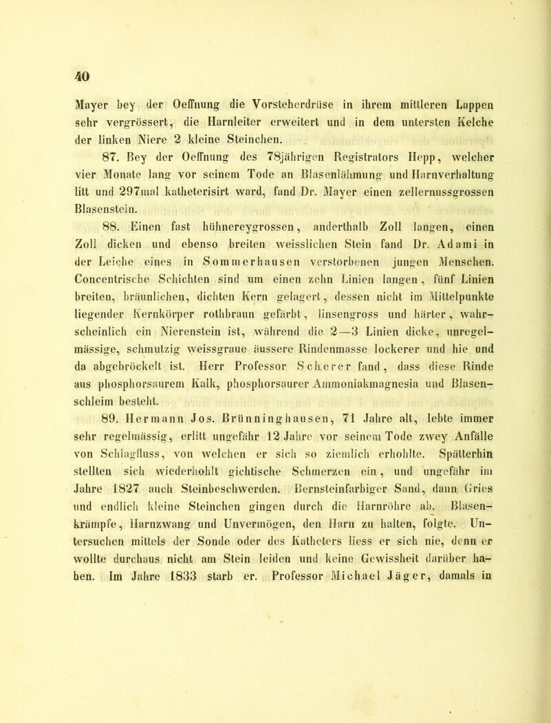 Mayer bey der Oeffnung die Vorsteherdrüse in ihrem mittleren Lappen sehr vergrössert, die Harnleiter erweitert und in dem untersten Kelche der linken Niere 2 kleine Sternchen. 87. Bey der Oeffnung des 78jährigen Registrators Hepp, welcher vier Monate lang vor seinem Tode an Blasenlähmung und Harnverhaltung litt und 297mal katheterisirt ward, fand Dr. Mayer einen zellernussgrossen Blasenstein. 88. Einen fast hühnereygrossen, anderthalb Zoll langen, einen Zoll dicken und ebenso breiten weisslichen Stein fand Dr. Adami in der Leiche eines in Sommerhausen verstorbenen jungen Menschen. Concentrische Schichten sind um einen zehn Linien langen, fünf Linien breiten, bräunlichen, dichten Kern gelagert, dessen nicht im Mittelpunkte liegender Kernkörper rothbraun gefärbt, linsengross und härter, wahr- scheinlich ein Nierenstein ist, während die 2—3 Linien dicke, unregel- mässige, schmutzig weissgraue äussere Rindenmasse lockerer und hie und da abgebröckelt ist. Herr Professor Sclierer fand, dass diese Rinde aus phosphorsaurem Kalk, phosphorsaurer Ammoniakmagnesia und Blasen- schleim besteht. 89. Hermann Jos. Brünninghausen, 71 Jahre alt, lebte immer sehr regelmässig, erlitt ungefähr 12 Jahre vor seinem Tode zwey Anfälle von Schlagfluss, von welchen er sich so ziemlich erhohlte. Spätterhin stellten sich wiederhohlt gichtische Schmerzen ein, und ungefähr im Jahre 1827 auch Steinbeschwerden. Bernsteinfarbiger Sand, dann Gries und endlich kleine Steinchen gingen durch die Harnröhre ab. Blasen- krämpfe , Harnzwang und Unvermögen, den Harn zu halten, folgte. Un- tersuchen mittels der Sonde oder des Katheters liess er sich nie, denn er wollte durchaus nicht am Stein leiden und keine Gewissheit darüber ha- hen. Im Jahre 1833 starb er. Professor Michael Jäger, damals in