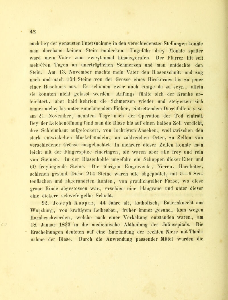 auch bey der genausten Untersuchung in den verschiedensten Stellungen konnte man durchaus keinen Stein entdecken. Ungefähr drey Monate spätter ward mein Vater zum zweytenmal hinausgerufen. Der Pfarrer litt seit mehren Tagen an unerträglichen Schmerzen und man entdeckte den Stein. Am 13. November machte mein Vater den Blasenschnitt und zog nach und nach 154 Steine von der Grösse eines Hirskornes bis zu jener einer Haselnuss aus. Es schienen zwar noch einige da zu seyn , allein sie konnten nicht gefasst werden. Anfangs fühlte sich der Kranke er- leichtert , aber bald kehrten die Schmerzen wieder und steigerten sich immer mehr, bis unter zunehmendem Fieber, einleitendem Durchfalle u. s. w. am 21. November, neuntem Tage nach der Operation der Tod eintratt. Bey der Leichenöffnung fand man die Blase bis auf einen halben Zoll verdickt, ihre Schleimhaut aufgelockert, von löchrigem Ansehen, weil zwischen den stark entwickelten Muskelbündeln, an zahlreichen Orten, zu Zellen von verschiedener Grösse ausgebuchtet. In mehrere dieser Zellen konnte man leicht mit der Fingerspitze eindringen, sie waren aber alle frey und rein von Steinen. In der Blasenhöhle ungefähr ein Schoppen dicker Eiter und 60 freyliegende Steine. Die übrigen Eingeweide, Nieren, Harnleiter, schienen gesund. Diese 214 Steine waren alle abgeplattet, mit 5—6 Sei- tenflächen und abgerundeten Kanten, von graulichgelber Farbe, wo diese graue Rinde abgestossen war, erschien eine blaugraue und unter dieser eine dickere schwefelgelbe Schicht. 92. Joseph Kaspar, 44 Jahre alt, katholisch, Bauernknecht aus Wiirzburg, von kräftigem Leibesbau, früher immer gesund, kam wegen Harnbeschwerden, welche nach einer Verkältung entstanden waren, am 18. Januar 1833 in die medicinische Abtheilung des Juliusspitals. Die Erscheinungen deuteten auf eine Entzündung der rechten Niere mit Theil- nahme der Blase. Durch die Anwendung passender Mittel wurden die