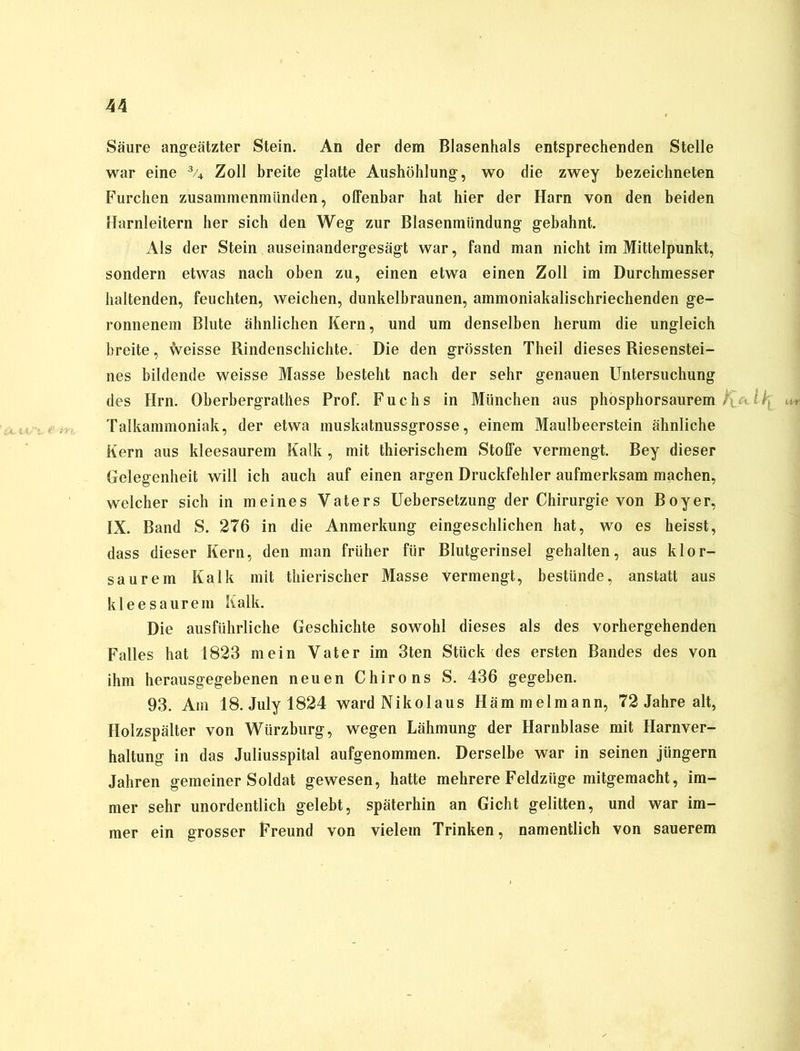 Säure angeätzter Stein. An der dem Blasenhals entsprechenden Stelle war eine % Zoll breite glatte Aushöhlung, wo die zwey bezeichnten Furchen zusamrnenmünden, offenbar hat hier der Harn von den beiden Harnleitern her sich den Weg zur Blasenmündung gebahnt. Als der Stein auseinandergesägt war, fand man nicht im Mittelpunkt, sondern etwas nach oben zu, einen etwa einen Zoll im Durchmesser haltenden, feuchten, weichen, dunkelbraunen, ammoniakalischriechenden ge- ronnenem Blute ähnlichen Kern, und um denselben herum die ungleich breite, weisse Rindenschichte. Die den grössten Theil dieses Riesenstei- nes bildende weisse Masse besteht nach der sehr genauen Untersuchung des Hrn. Oberbergrathes Prof. Fuchs in München aus phosphorsaurem . . I Talkammoniak, der etwa muskatnussgrosse, einem Maulbeerstein ähnliche Kern aus kleesaurem Kalk, mit thierischem Stoffe vermengt. Bey dieser Gelegenheit will ich auch auf einen argen Druckfehler aufmerksam machen, welcher sich in meines Vaters Uebersetzung der Chirurgie von Boy er, IX. Band S. 276 in die Anmerkung eingeschlichen hat, wo es heisst, dass dieser Kern, den man früher für Blutgerinsel gehalten, aus klor- saurem Kalk mit thierischer Masse vermengt, bestünde, anstatt aus kleesaurem Kalk. Die ausführliche Geschichte sowohl dieses als des vorhergehenden Falles hat 1823 mein Vater im 3ten Stück des ersten Bandes des von ihm herausgegebenen neuen Chirons S. 436 gegeben. 93. Am 18.Julyl824 wardNikolaus Hämmelmann, 72 Jahre alt, Holzspälter von Würzburg, wegen Lähmung der Harnblase mit Harnver- haltung in das Juliusspital aufgenommen. Derselbe war in seinen jiingern Jahren gemeiner Soldat gewesen, hatte mehrere Feldzüge mitgemacht, im- mer sehr unordentlich gelebt, späterhin an Gicht gelitten, und war im- mer ein grosser Freund von vielem Trinken, namentlich von sauerem