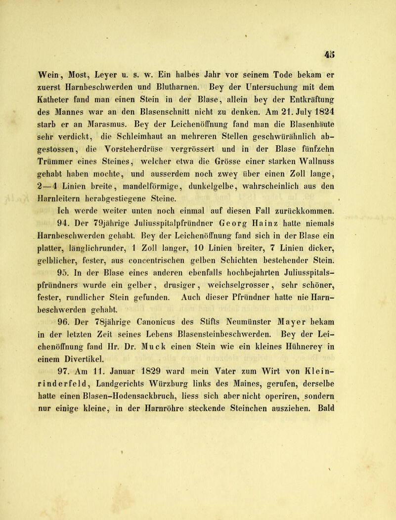 Wein, Most, Leyer u. s. w. Ein halbes Jahr vor seinem Tode bekam er zuerst Harnbeschwerden und Blutharnen. Bey der Untersuchung mit dem Katheter fand man einen Stein in der Blase, allein bey der Entkräftung des Mannes war an den Blasenschnitt nicht zu denken. Am 21. July 1824 starb er an Marasmus. Bey der Leichenöffnung fand man die Blasenhäute sehr verdicht, die Schleimhaut an mehreren Stellen geschwürähnlich ab- gestossen, die Vorsteherdrüse vergrössert und in der Blase fünfzehn Trümmer eines Steines, welcher etwa die Grösse einer starken Wallnuss gehabt haben mochte, und ausserdem noch zwey über einen Zoll lange, 2—4 Linien breite, mandelförmige, dunkelgelbe, wahrscheinlich aus den Harnleitern herabgestiegene Steine. Ich werde weiter unten noch einmal auf diesen Fall zurückkommen. 94. Der 79jährige Juliusspitalpfründner Georg Hainz hatte niemals Harnbeschwerden gehabt. Bey der Leichenöffnung fand sich in der Blase ein platter, länglichrunder, 1 Zoll langer, 10 Linien breiter, 7 Linien dicker, gelblicher, fester, aus concentrischen gelben Schichten bestehender Stein. 95. In der Blase eines anderen ebenfalls hochbejahrten Juliusspitals- pfründners wurde ein gelber , drüsiger , weichselgrosser , sehr schöner, fester, rundlicher Stein gefunden. Auch dieser Pfründner hatte nie Harn- beschwerden gehabt. 96. Der 78jährige Canonicus des Stifts Neumünster Mayer bekam in der letzten Zeit seines Lebens Blasensteinbeschwerden. Bey der Lei- chenöffnung fand Ilr. Dr. Muck einen Stein wie ein kleines Hühnerey in einem Divertikel. 97. Am 11. Januar 1829 ward mein Vater zum Wirt von Klein- rinderfeld, Landgerichts Würzburg links des Maines, gerufen, derselbe hatte einen Blasen-Hodensackbruch, liess sich aber nicht operiren, sondern nur einige kleine, in der Harnröhre steckende Steinchen ausziehen. Bald ♦