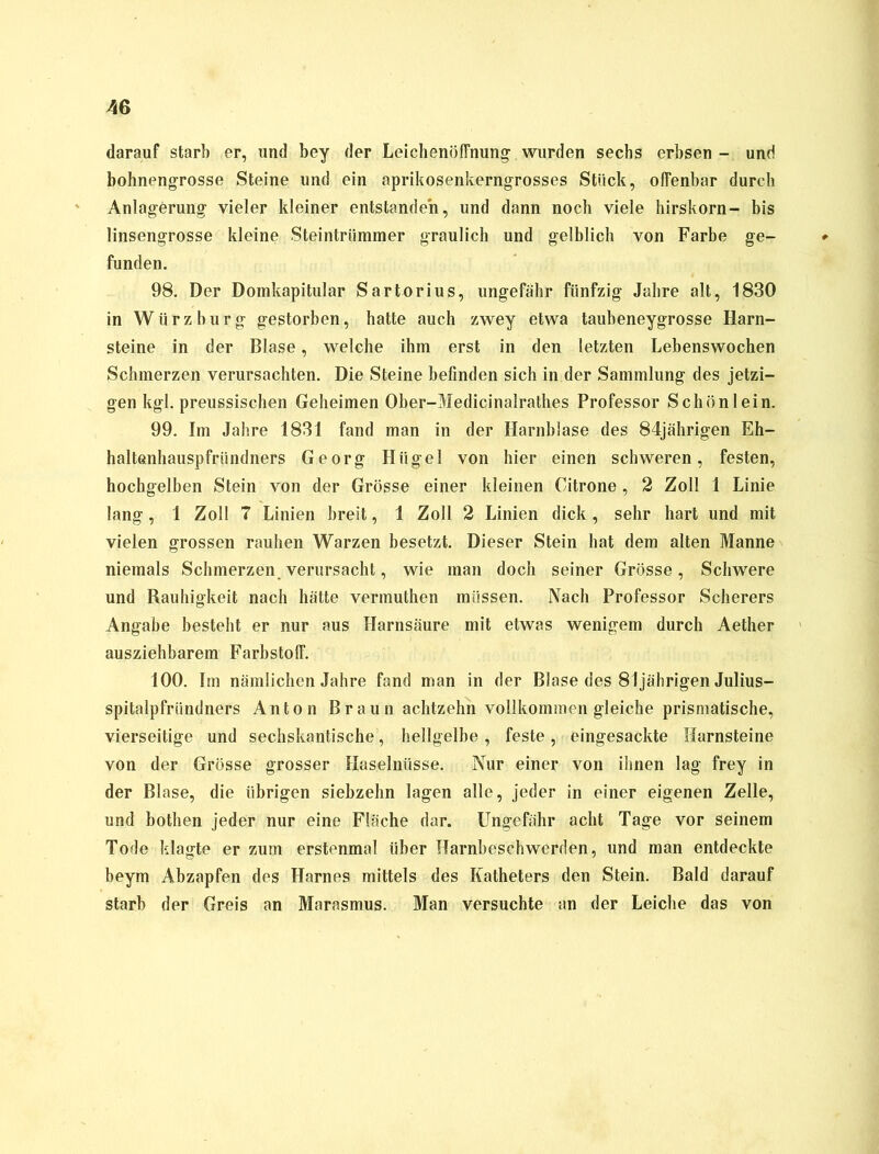 darauf starb er, und bey der Leichenöffnung wurden sechs erbsen - und bohnengrosse Steine und ein aprikosenkerngrosses Stück, offenbar durch Anlagerung vieler kleiner entstanden, und dann noch viele hirskorn- bis linsengrosse kleine Steintrümmer graulich und gelblich von Farbe ge- funden. 98. Der Domkapitular Sartorius, ungefähr fünfzig Jahre alt, 1830 in Würz bürg gestorben, hatte auch zwey etwa taubeneygrosse Harn- steine in der Blase, welche ihm erst in den letzten Lebenswochen Schmerzen verursachten. Die Steine befinden sich in der Sammlung des jetzi- gen kgl. preussischen Geheimen Ober-Medicinalrathes Professor Schön lein. 99. Im Jahre 1831 fand man in der Harnblase des 84jährigen Eh- haltenhauspfriindners Georg Hügel von hier einen schweren, festen, hochgelben Stein von der Grösse einer kleinen Citrone, 2 Zoll 1 Linie lang, 1 Zoll 7 Linien breit, 1 Zoll 2 Linien dick, sehr hart und mit vielen grossen rauhen Warzen besetzt. Dieser Stein hat dem alten Manne niemals Schmerzen verursacht, wie man doch seiner Grösse, Schwere und Rauhigkeit nach hätte vermuthen müssen. Nach Professor Scherers Angabe besteht er nur aus Harnsäure mit etwas wenigem durch Aether ausziehbarem Farbstoff. 100. Im nämlichen Jahre fand man in der Blase des 81jährigen Julius- spitalpfründners Anton Braun achtzehn vollkommen gleiche prismatische, vierseitige und sechskantische, hellgelbe , feste , eingesackte Harnsteine von der Grösse grosser Haselnüsse. Nur einer von ihnen lag frey in der Blase, die übrigen siebzehn lagen alle, jeder in einer eigenen Zelle, und botlien jeder nur eine Fläche dar. Ungefähr acht Tage vor seinem Tode klagte er zum erstenmal über Harnbeschwerden, und man entdeckte beym Abzapfen des Harnes mittels des Katheters den Stein. Bald darauf starb der Greis an Marasmus. Man versuchte an der Leiche das von
