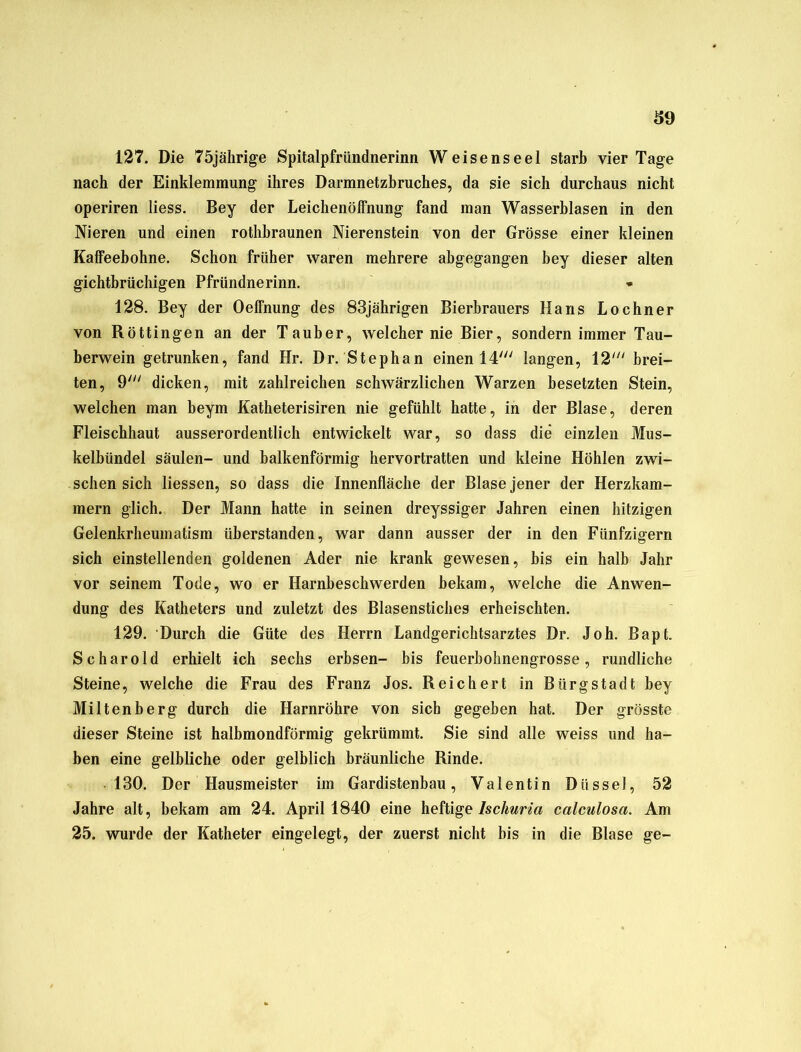 127. Die 75jährige Spitalpfründnerinn Weisenseel starb vier Tage nach der Einklemmung ihres Darmnetzbruches, da sie sich durchaus nicht operiren liess. Bey der Leichenöffnung fand man Wasserblasen in den Nieren und einen rothbraunen Nierenstein von der Grösse einer kleinen Kaffeebohne. Schon früher waren mehrere abgegangen bey dieser alten gichtbrüchigen Pfründnerinn. 128. Bey der Oeffnung des 83jährigen Bierbrauers Hans Lochner von Röttingen an der Tauber, welcher nie Bier, sondern immer Tau- berwein getrunken, fand Hr. Dr. Stephan einen 14' langen, 12' brei- ten, 9' dicken, mit zahlreichen schwärzlichen Warzen besetzten Stein, welchen man beym Katheterisiren nie gefühlt hatte, in der Blase, deren Fleischhaut ausserordentlich entwickelt war, so dass die einzlen Mus- kelbündel Säulen- und balkenförmig hervortratten und kleine Höhlen zwi- schen sich Hessen, so dass die Innenfläche der Blase jener der Herzkam- mern glich. Der Mann hatte in seinen dreyssiger Jahren einen hitzigen Gelenkrheuinatism überstanden, war dann ausser der in den Fünfzigern sich einstellenden goldenen Ader nie krank gewesen, bis ein halb Jahr vor seinem Tode, wo er Harnbeschwerden bekam, welche die Anwen- dung des Katheters und zuletzt des Blasenstiches erheischten. 129. Durch die Güte des Herrn Landgerichtsarztes Dr. Joh. Bapt. Sc har old erhielt ich sechs erbsen- bis feuerbohnengrosse, rundliche Steine, welche die Frau des Franz Jos. Reichert in Biirgstadt bey Miltenberg durch die Harnröhre von sich gegeben hat. Der grösste dieser Steine ist halbmondförmig gekrümmt. Sie sind alle weiss und ha- ben eine gelbliche oder gelblich bräunliche Rinde. 130. Der Hausmeister im Gardistenbau, Valentin Diissel, 52 Jahre alt, bekam am 24. April 1840 eine heftige Iscliuria calculosci. Am 25. wurde der Katheter eingelegt, der zuerst nicht bis in die Blase ge-