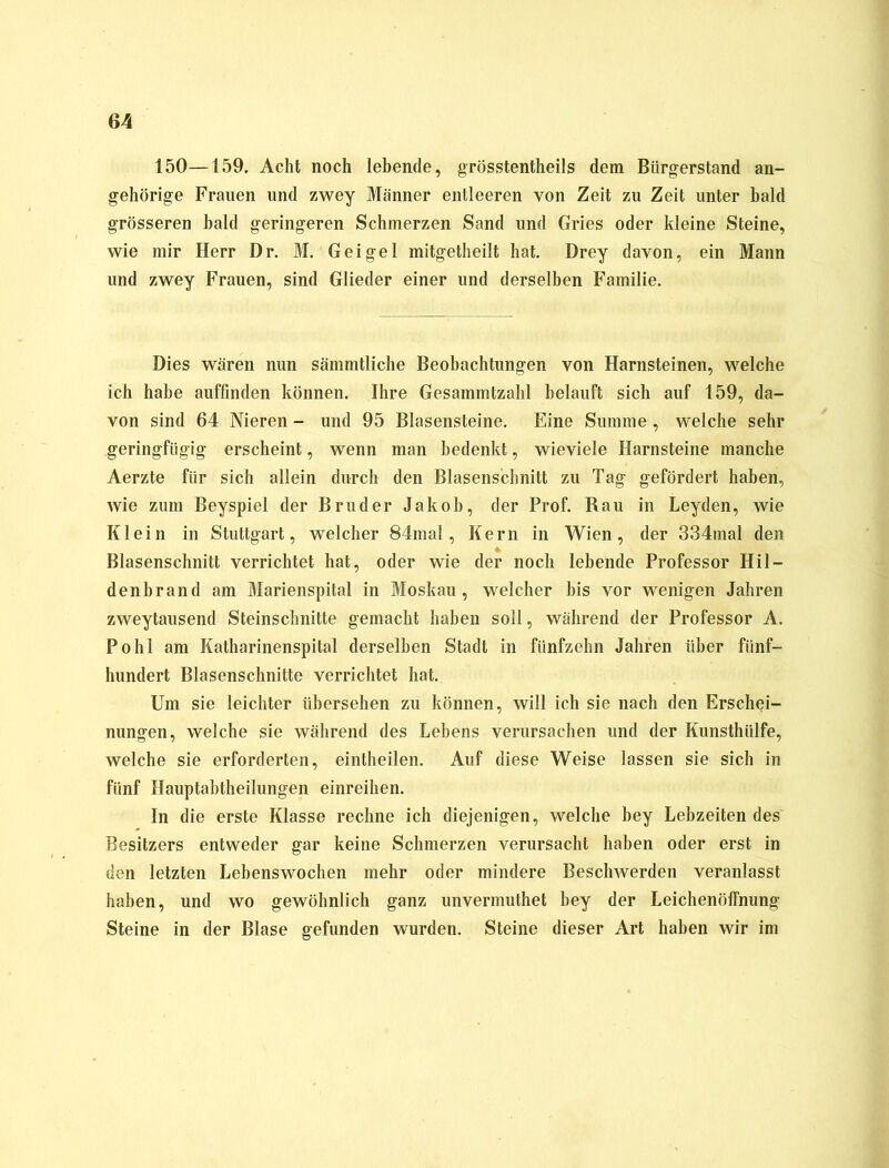 150—159. Acht noch lebende, grösstentheils dem Bürgerstand an- gehörige Frauen und zwey Männer entleeren von Zeit zu Zeit unter bald grösseren bald geringeren Schmerzen Sand und Gries oder kleine Steine, wie mir Herr Dr. M. Gei ge 1 mitgetheilt hat. Drey davon, ein Mann und zwey Frauen, sind Glieder einer und derselben Familie. Dies wären nun sämmtliche Beobachtungen von Harnsteinen, welche ich habe auffinden können. Ihre Gesammtzahl belauft sich auf 159, da- von sind 64 Nieren - und 95 Blasensteine. Eine Summe , welche sehr geringfügig erscheint, wenn man bedenkt, wieviele Harnsteine manche Aerzte für sich allein durch den Blasenschnitt zu Tag gefördert haben, wie zum Beyspiel der Bruder Jakob, der Prof. Rau in Leyden, wie Klein in Stuttgart, welcher 84mal, Kern in Wien, der 334mal den Blasenschnitt verrichtet hat, oder wie der noch lebende Professor Hil- denbrand am Marienspital in Moskau, welcher bis vor wenigen Jahren zweytausend Steinschnitte gemacht haben soll, während der Professor A. Pohl am Katharinenspital derselben Stadt in fünfzehn Jahren über fünf- hundert Blasenschnitte verrichtet hat. Um sie leichter übersehen zu können, will ich sie nach den Erschei- nungen, welche sie während des Lebens verursachen und der Kunsthülfe, welche sie erforderten, eintheilen. Auf diese Weise lassen sie sich in fünf Hauptabtheilungen einreihen. In die erste Klasse rechne ich diejenigen, welche bey Lebzeiten des Besitzers entweder gar keine Schmerzen verursacht haben oder erst in den letzten Lebenswochen mehr oder mindere Beschwerden veranlasst haben, und wo gewöhnlich ganz unvermuthet bey der Leichenöffnung Steine in der Blase gefunden wurden. Steine dieser Art haben wir im