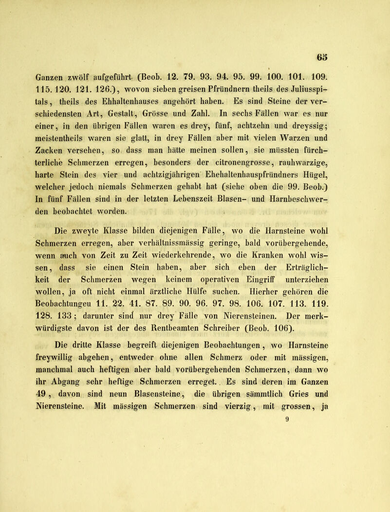 6S Ganzen zwölf aufgeführt (Beob. 12. 79. 93. 94. 95. 99. 100. 101. 109. 115.120. 121. 126.), wovon sieben greisen Pfründnern theils des Juliusspi- tals, theils des Ehhaltenhauses angehört haben. Es sind Steine der ver- schiedensten Art, Gestalt, Grösse und Zahl. In sechs Fällen war es nur einer, in den übrigen Fällen waren es drey, fünf, achtzehn und dreyssig; meistentheils waren sie glatt, in drey Fällen aber mit vielen Warzen und Zacken versehen, so dass man hätte meinen sollen, sie müssten fürch- terliche Schmerzen erregen, besonders der citronengrosse, rauh warzige, harte Stein des vier und achtzigjährigen Ehehaltenhauspfründners Hügel, welcher jedoch niemals Schmerzen gehabt hat (siehe oben die 99. Beob.) In fünf Fällen sind in der letzten Lebenszeit Blasen- und Harnbeschwer- den beobachtet worden. Die zweyte Klasse bilden diejenigen Fälle, wo die Harnsteine wohl Schmerzen erregen, aber verhältnissmässig geringe, bald vorübergehende, wenn auch von Zeit zu Zeit wiederkehrende, wo die Kranken wohl wis- sen, dass sie einen Stein haben, aber sich eben der Erträglich- keit der Schmerzen wegen keinem operativen Eingriff unterziehen wollen, ja oft nicht einmal ärztliche Hülfe suchen. Hierher gehören die Beobachtungen 11. 22. 41. 87. 89. 90. 96. 97. 98. 106. 107. 113. 119. 128. 133 ; darunter sind nur drey Fälle von Nierensteinen. Der merk- würdigste davon ist der des Rentbeamten Schreiber (Beob. 106). Die dritte Klasse begreift diejenigen Beobachtungen, wo Harnsteine freywillig abgehen, entweder ohne allen Schmerz oder mit mässigen, manchmal auch heftigen aber bald vorübergehenden Schmerzen, dann wo ihr Abgang sehr heftige Schmerzen erreget. . Es sind deren im Ganzen 49 , davon sind neun Blasensteine, die übrigen sämmtlich Gries und Nierensteine. Mit mässigen Schmerzen sind vierzig, mit grossen, ja