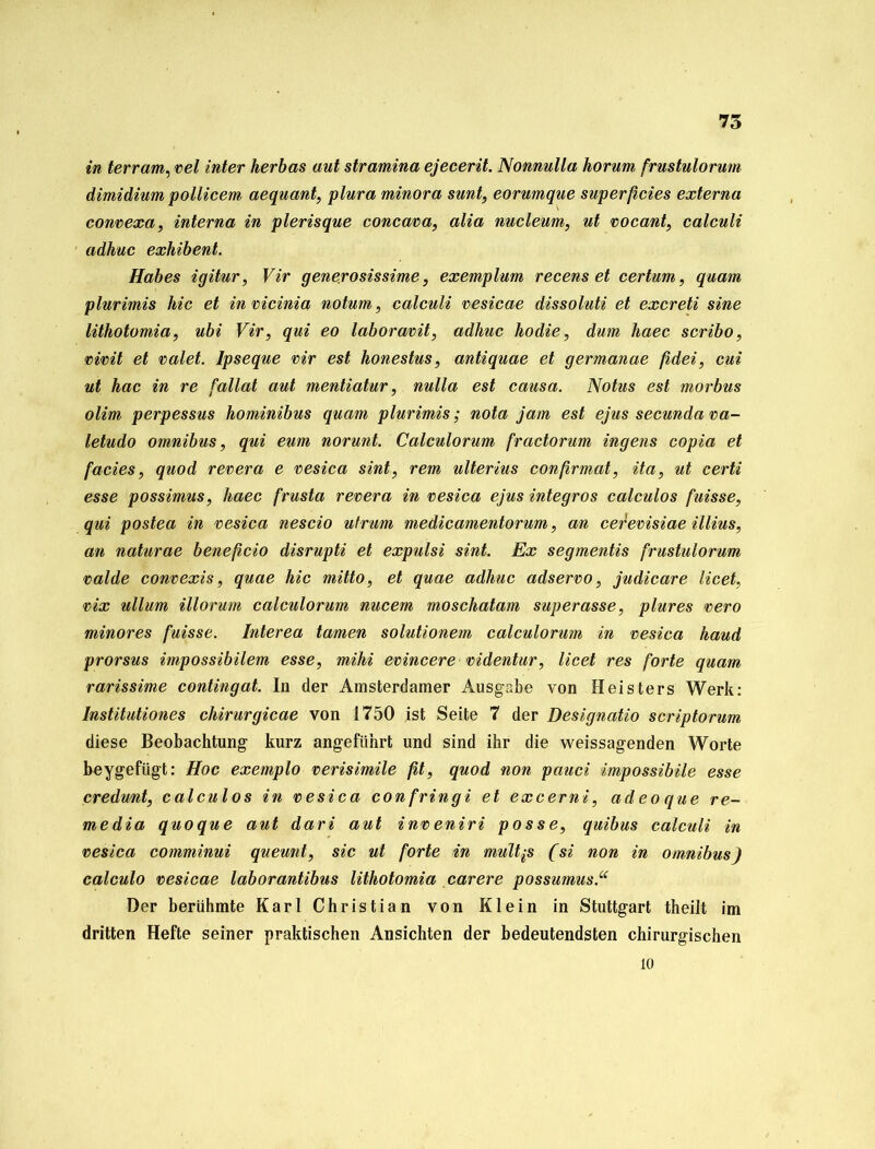 in terram, vel inter herbas aut stramina ejecerit. Nonnulla horum frustulorum dimidium pollicem aequant, plura minora sunt, eorumque superficies externa convexa, interna in plerisque concava, alia nucleum, ut vocant, calculi adhuc exhibent. Habes igitur, Vir generosissime, exemplum recens et certum, quam plurimis hic et in vicinia notum, calculi vesicae dissoluti et excreti sine lithotomia, ubi Vir, qui eo laboravit, adhuc hodie, dum haec scribo, vivit et valet. lpseque vir est honestus, antiquae et germanae fidei, cui ut hac in re fallat aut mentiatur, nulla est causa. Notus est morbus olim perpessus hominibus quam plurimis; nota jam est ejus secunda va- letudo Omnibus, qui eum norunt. Calculorum fractorum ingens copia et facies, quod revera e vesica sint, rem ulterius confirmat, ita, ut certi esse possimus, haec frusta revera in vesica ejus integros calculos fuisse, qui postea in vesica nescio ufrum medicamentorum, an cerevisiae illius, an naturae beneficio disrupti et expulsi sint. Ex segmentis frustulorum valde convexis, quae hic mitto, et quae adhuc adservo, judicare licet, vix ullum illorum calculorum nucem moschatam superasse, plures vero minores fuisse. Interea tarnen solutionem calculorum in vesica haud prorsus impossibilem esse, mihi evincere videntur, licet res forte quam rarissime contingat. In der Amsterdamer Ausgabe von Heisters Werk: lnstitutiones chirurgicae von 1750 ist Seite 7 der Designatio scriptorum diese Beobachtung kurz angeführt und sind ihr die weissagenden Worte beygefügt: Hoc exemplo verisimile fit, quod non pauci impossibile esse credunt, calculos in vesica confringi et excerni, adeoque re- media quoque aut dari aut inveniri posse, quibus calculi in vesica comminui queunt, sic ut forte in multps (si non in Omnibus) calculo vesicae laborantibus lithotomia carere possumus.“ Der berühmte Karl Christian von Klein in Stuttgart theilt im dritten Hefte seiner praktischen Ansichten der bedeutendsten chirurgischen io
