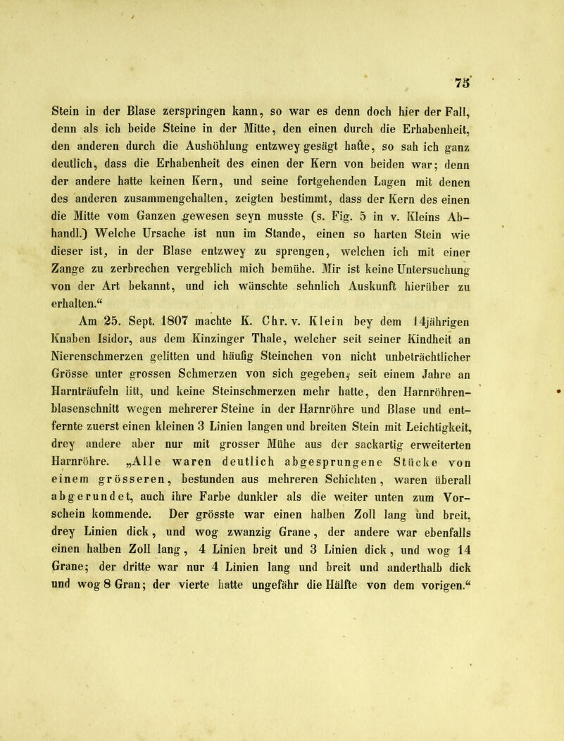 Stein in der Blase zerspringen kann, so war es denn doch hier der Fall, denn als ich beide Steine in der Mitte, den einen durch die Erhabenheit, den anderen durch die Aushöhlung entzwey gesägt hafte, so sah ich ganz deutlich, dass die Erhabenheit des einen der Kern von beiden war; denn der andere hatte keinen Kern, und seine fortgehenden Lagen mit denen des anderen zusammengehalten, zeigten bestimmt, dass der Kern des einen die Mitte vom Ganzen «gewesen seyn musste (s. Fig. 5 in v. Kleins Ab- handl.) Welche Ursache ist nun im Stande, einen so harten Stein wie dieser ist, in der Blase entzwey zu sprengen, welchen ich mit einer Zange zu zerbrechen vergeblich mich bemühe. Mir ist keine Untersuchung von der Art bekannt, und ich wünschte sehnlich Auskunft hierüber zu erhalten.“ Am 25. Sept. 1807 machte K. Chr. v. Klein bey dem 14jährigen Knaben Isidor, aus dem Kinzinger Thale, welcher seit seiner Kindheit an Nierenschmerzen gelitten und häufig Steinchen von nicht unbeträchtlicher Grösse unter grossen Schmerzen von sich gegeben seit einem Jahre an Harnträufeln litt, und keine Steinschmerzen mehr hatte, den Harnröhren- blasenschnitt wegen mehrerer Steine in der Harnröhre und Blase und ent- fernte zuerst einen kleinen 3 Linien langen und breiten Stein mit Leichtigkeit, drey andere aber nur mit grosser Mühe aus der sackartig erweiterten Harnröhre. „Alle waren deutlich abgesprungene Stücke von einem grösseren, bestunden aus mehreren Schichten, waren überall abgerundet, auch ihre Farbe dunkler als die weiter unten zum Vor- schein kommende. Der grösste war einen halben Zoll lang und breit, drey Linien dick, und wog zwanzig Grane, der andere war ebenfalls einen halben Zoll lang, 4 Linien breit und 3 Linien dick, und wog 14 Grane; der dritte war nur 4 Linien lang und breit und anderthalb dick und wog 8 Gran; der vierte hatte ungefähr die Hälfte von dem vorigen.“