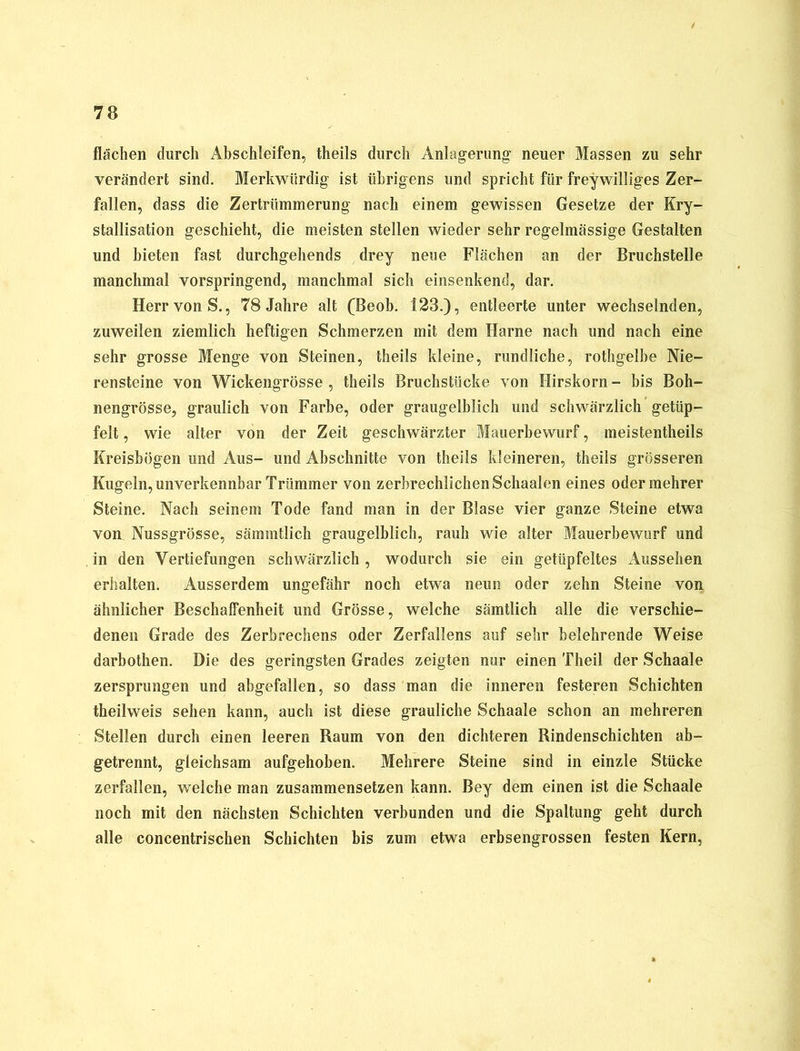 flächen durch Abschleifen, theils durch Anlagerung neuer Massen zu sehr verändert sind. Merkwürdig ist übrigens und spricht für freywilliges Zer- fallen, dass die Zertrümmerung nach einem gewissen Gesetze der Kry- stallisation geschieht, die meisten stellen wieder sehr regelmässige Gestalten und bieten fast durchgehends drey neue Flächen an der Bruchstelle manchmal vorspringend, manchmal sich einsenkend, dar. Herr von S., 78 Jahre alt (Beob. 123.), entleerte unter wechselnden, zuweilen ziemlich heftigen Schmerzen mit dem Harne nach und nach eine sehr grosse Menge von Steinen, theils kleine, rundliche, rothgelbe Nie- rensteine von Wickengrösse , theils Bruchstücke von Hirskorn - bis Boh- nengrösse, graulich von Farbe, oder graugelblich und schwärzlich getüp- felt, wie alter von der Zeit geschwärzter Mauerbewurf, meistentheils Kreisbögen und Aus- und Abschnitte von theils kleineren, theils grösseren Kugeln, unverkennbar Trümmer von zerbrechlichen Schaalen eines odermehrer Steine. Nach seinem Tode fand man in der Blase vier ganze Steine etwa von Nussgrösse, sämmtlich graugelblich, rauh wie alter Mauerbewurf und in den Vertiefungen schwärzlich , wodurch sie ein getüpfeltes Aussehen erhalten. Ausserdem ungefähr noch etwa neun oder zehn Steine von ähnlicher BeschalFenheit und Grösse, welche sämtlich alle die verschie- denen Grade des Zerbrechens oder Zerfallens auf sehr belehrende Weise darbothen. Die des geringsten Grades zeigten nur einen Theil der Schaale zersprungen und abgefallen, so dass man die inneren festeren Schichten theilweis sehen kann, auch ist diese grauliche Schaale schon an mehreren Stellen durch einen leeren Raum von den dichteren Rindenschichten ab- getrennt, gleichsam aufgehoben. Mehrere Steine sind in einzle Stücke zerfallen, welche man zusammensetzen kann. Bey dem einen ist die Schaale noch mit den nächsten Schichten verbunden und die Spaltung geht durch alle concentrischen Schichten bis zum etwa erbsengrossen festen Kern,