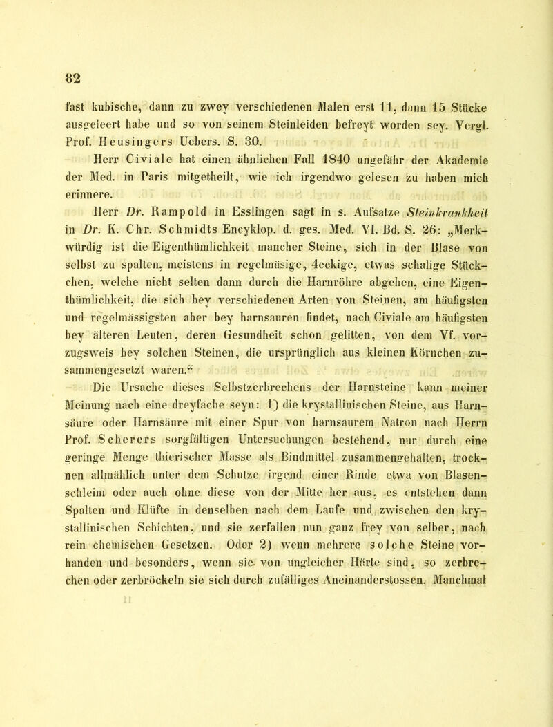 fast kubische, dann zu zwey verschiedenen Malen erst 11, dann 15 Stücke ausgeleert habe und so von seinem Steinleiden befreyt worden sey. Yergl. Prof. Heusingers Uebers. S. 30. Herr Civiale hat einen ähnlichen Fall 1840 ungefähr der Akademie der Med. in Paris mitgetheilt, wie ich irgendwo gelesen zu haben mich erinnere. Herr Dr. Rampold in Esslingen sagt in s. Aufsatze Steinkrankheit in Dr. K. Chr. Schmidts Encyldop. d. ges. Med. VI. Bd. S. 26: „Merk- würdig ist die Eigenthiimlichkeit mancher Steine, sich in der Blase von selbst zu spalten, meistens in regelmäsige, 4ecldge, etwas schalige Stück- chen, welche nicht selten dann durch die Harnröhre abgehen, eine Eigen- thiimlichkeit, die sich bey verschiedenen Arten von Steinen, am häufigsten und regelmässigsten aber bey harnsauren findet, nach Civiale am häufigsten bey älteren Leuten, deren Gesundheit schon gelitten, von dem Vf. vor- zugsweis bey solchen Steinen, die ursprünglich aus kleinen Körnchen zu- sammengesetzt waren.“ Die Ursache dieses Selbstzerbrechens der Harnsteine kann meiner Meinung nach eine dreyfache seyn: 1) die krystallinischen Steine, aus Harn- säure oder Harnsäure mit einer Spur von harnsaurem Natron nach Herrn Prof. Scherers sorgfältigen Untersuchungen bestehend, nur durch eine geringe Menge thierischer Masse als Bindmittel zusammengehalten, trock- nen allmählich unter dem Schutze irgend einer Rinde etwa von Blasen- schleim oder auch ohne diese von der Mitte her aus, -es entstehen dann Spalten und Klüfte in denselben nach dem Laufe und zwischen den kry- stallinischen Schichten, und sie zerfallen nun ganz frey von selber, nach rein chemischen Gesetzen. Oder 2) wenn mehrere solche Steine vor- handen und besonders, wenn sie. von ungleicher Härte sind, so zerbre- chen oder zerbröckeln sie sich durch zufälliges Aneinanderstossen. Manchmal