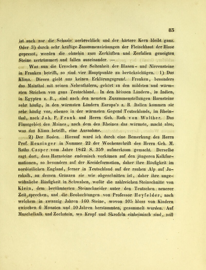 85 ist auch nur die Schaale zerbrechlich und der härtere Kern bleibt ganz. Oder 3) durch sehr kräftige Zusammenziehungen der Fleischhaut der Blase gepresst, werden die ohnehin zum Zerklüften und Zerfallen geneigten Steine zertrümmert und fallen auseinander. — Was nun die Ursachen der Seltenheit der Blasen- und Nierensteine in Franken betrifft, so sind vier Hauptpunkte zu berücksichtigen. 1) Das Klima. Dieses giebt uns keinen Erklärungsgrund. Franken, besonders das Mainthal mit seinen Nebenthälern, gehört zu den mildsten und wärm- sten Strichen von ganz Teutschland. In den heissen Ländern, iu Indien, in Egypten z. B., sind nach den neusten Zusammenstellungen Harnsteine sehr häufig, in den wärmsten Ländern Europa’s z. B. Italien kommen sie sehr häufig vor, ebenso in der wärmsten Gegend Teutschlands, im Rhein- thal, nach Joh. P. Frank und Herrn Geh. Rath von Walther. Das Flussgebiet des Maines , nach dem des Rheines das wärmste, macht also, was das Klima betrifft, eine Ausnahme. 2) Der Boden. Hierauf ward ich durch eine Bemerkung des Herrn Prof. Heusinger in Nummer 22 der Wochenschrift des Herrn Geh. M. Raths Casper vom Jahre 1842 S. 359 aufmerksam gemacht. Derselbe sagt dort, dass Harnsteine endemisch vorkämen auf den jüngeren Kalkfor- mationen, so besonders auf der Kreideformation, daher ihre Häufigkeit im nordöstlichen England, ferner in Teutschland auf der rauhen Alp auf Ju- rakalk, an dessen Gränzen sie wie abgeschnitten ist, daher ihre unge- wöhnliche Häufigkeit in Schwaben, wofür die zahlreichen Steinschnitte von Klein, dem berühmtesten Steinschneider unter den Teutschen neuerer Zeit sprechen, und die Beobachtungen von Professor Heyfelder, nach welchem in zwanzig Jahren 160 Steine, wovon 105 bloss von Kindern zwischen 6 Monaten und 10 Jahren herstammten, gesammelt wurden. Auf Muschelkalk und Zechstein, wo Kropf und Skrofeln einheimisch sind, soll