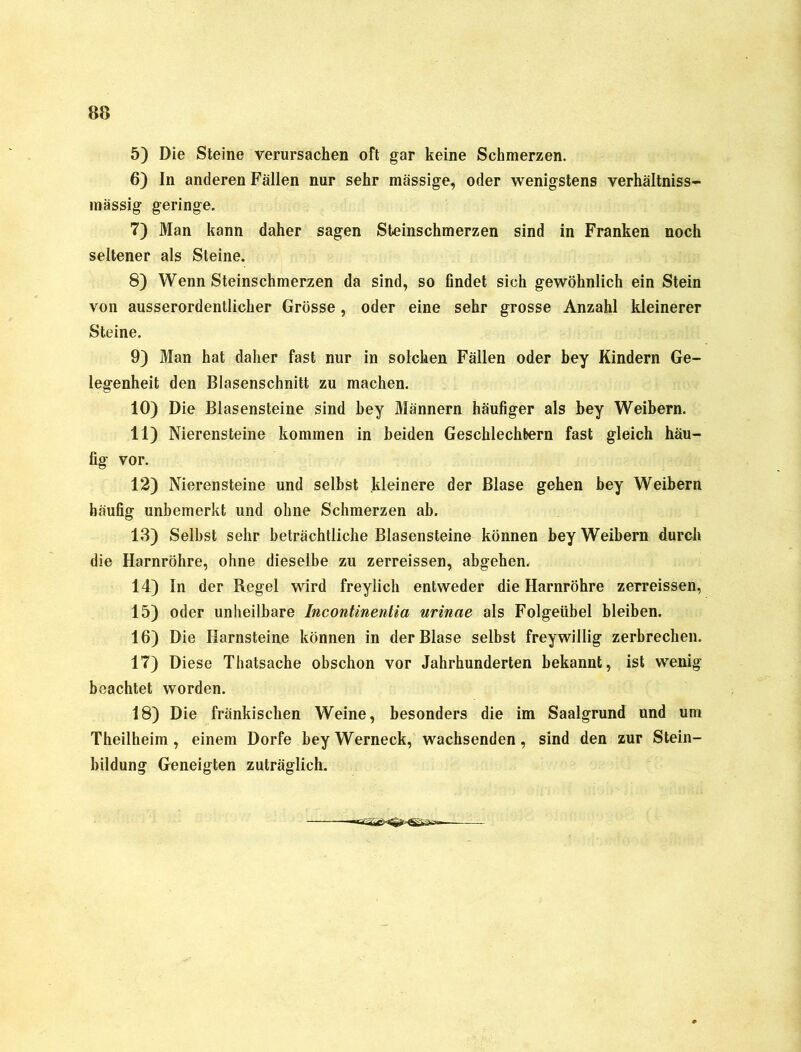 5) Die Steine verursachen oft gar keine Schmerzen. 6) In anderen Fällen nur sehr massige, oder wenigstens verhältniss- mässig geringe. 7) Man kann daher sagen Steinschmerzen sind in Franken noch seltener als Steine. 8) WennSteinschmerzen da sind, so findet sich gewöhnlich ein Stein von ausserordentlicher Grösse, oder eine sehr grosse Anzahl kleinerer Steine. 9) Man hat daher fast nur in solchen Fällen oder bey Kindern Ge- legenheit den Blasenschnitt zu machen. 10) Die Blasensteine sind bey Männern häufiger als bey Weibern. 11) Nierensteine kommen in beiden Geschlechtern fast gleich häu- fig vor. 12) Nierensteine und selbst kleinere der Blase gehen bey Weibern häufig unbemerkt und ohne Schmerzen ab. 13) Selbst sehr beträchtliche Blasensteine können bey Weibern durch die Harnröhre, ohne dieselbe zu zerreissen, abgehen. 14) In der Regel wird freylich entweder die Harnröhre zerreissen, 15) oder unheilbare Incontinentia urinae als Folgeübel bleiben. 16) Die Harnsteine können in der Blase selbst freywillig zerbrechen. 17) Diese Thatsache obschon vor Jahrhunderten bekannt, ist wenig beachtet worden. 18) Die fränkischen Weine, besonders die im Saalgrund und um Theilheim , einem Dorfe bey Werneck, wachsenden, sind den zur Stein- bildung Geneigten zuträglich.