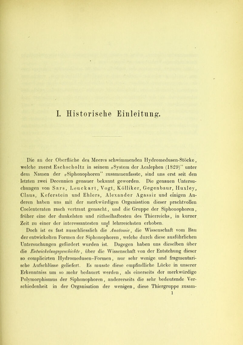 Die an der Oberfläche des Meeres schwimmenden Hydromedusen-Stöcke, welche zuerst Eschscholtz in seinem //System der Acalephen (1829)” unter dem Namen der //Siphonophoren” zusammenfasste, sind uns erst seit den letzten zwei Decennien genauer bekannt geworden. Die genauen Untersu- chungen von Sars, Leuckart, Vogt, Kölliker, Gegenbaur, Huxley, Claus, Keferstein und Ehlers, Alexander Agassiz und einigen An- deren haben uns mit der merkwürdigen Organisation dieser prachtvollen Coelenteraten rasch vertraut gemacht, und die Gruppe der Siphonophoren, früher eine der dunkelsten und räthselhaftesten des Thierreichs, in kurzer Zeit zu einer der interessantesten und lehrreichsten erhoben. Doch ist es fast ausschliesslich die Anatomie, die Wissenschaft vom Bau der entwickelten Formen der Siphonophoren, welche durch diese ausführlichen Untersuchungen gefördert wurden ist. Dagegen haben uns dieselben über die EntwicJcelungsgeschicJite, über die Wissenschaft von der Entstehung dieser so complicirten Hydromedusen-Formen, nur sehr wenige, und fragmentari- sche Aufschlüsse geliefert. Es musste diese empfindliche Lücke in unserer Erkenntniss um so mehr bedauert werden, als einerseits der merkwürdige Polymorphismus der Siphonophoren, andererseits die sehr bedeutende Ver- schiedenheit in der Organisation der wenigen, diese Thiergruppe zusam- 1