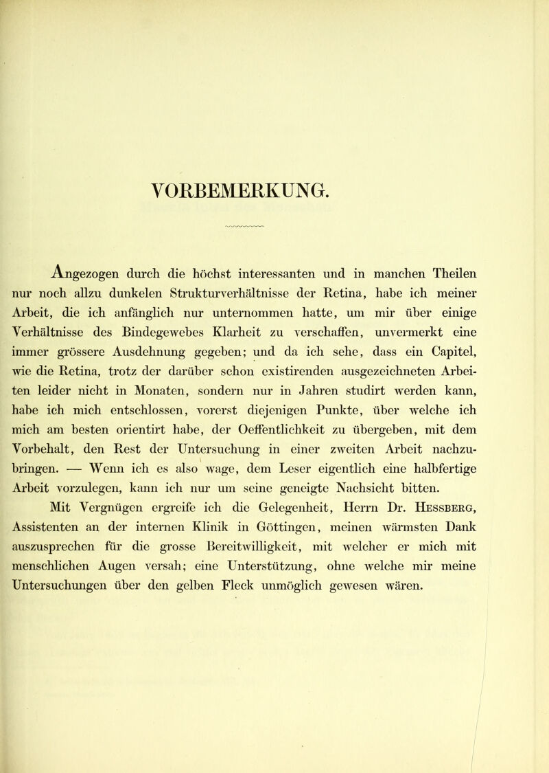 VORBEMERKUNG. A_ngezogen durch die höchst interessanten und in manchen Theilen nur noch allzu dunkelen Strukturverhältnisse der Retina, habe ich meiner Arbeit, die ich anfänglich nur unternommen hatte, um mir über einige Verhältnisse des Bindegewebes Klarheit zu verschaffen, unvermerkt eine immer grössere Ausdehnung gegeben; und da ich sehe, dass ein Capitel, wie die Retina, trotz der darüber schon existirenden ausgezeichneten Arbei- ten leider nicht in Monaten, sondern nur in Jahren studirt werden kann, habe ich mich entschlossen, vorerst diejenigen Punkte, über welche ich mich am besten orientirt habe, der Oeffentlichkeit zu übergeben, mit dem Vorbehalt, den Rest der Untersuchung in einer zweiten Arbeit nachzu- bringen. — Wenn ich es also wage, dem Leser eigentlich eine halhfertige Arbeit vorzulegen, kann ich nur um seine geneigte Nachsicht bitten. Mit Vergnügen ergreife ich die Gelegenheit, Herrn Dr. Hessberg, Assistenten an der internen Klinik in Göttingen, meinen wärmsten Dank auszusprechen für die grosse Bereitwilligkeit, mit welcher er mich mit menschlichen Augen versah; eine Unterstützung, ohne welche mir meine Untersuchungen über den gelben Fleck unmöglich gewesen wären.