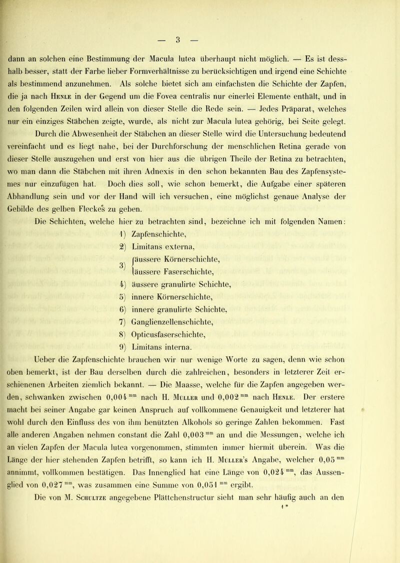 dann an solchen eine Bestimmung der Macula lutea überhaupt nicht möglich. — Es ist dess- halb besser, statt der Farbe lieber Formverhältnisse zu berücksichtigen und irgend eine Schichte als bestimmend anzunehmen. Als solche bietet sich am einfachsten die Schichte der Zapfen, die ja nach Henle in der Gegend um die Fovea centralis nur einerlei Elemente enthält, und in den folgenden Zeilen wird allein von dieser Stelle die Rede sein. — Jedes Präparat, welches nur ein einziges Stäbchen zeigte, wurde, als nicht zur Macula lutea gehörig, bei Seite gelegt. Durch die Abwesenheit der Stäbchen an dieser Stelle wird die Untersuchung bedeutend vereinfacht und es liegt nahe, bei der Durchforschung der menschlichen Retina gerade von dieser Stelle auszugehen und erst von hier aus die übrigen Theile der Retina zu betrachten, wo man dann die Stäbchen mit ihren Adnexis in den schon bekannten Bau des Zapfensyste- mes nur einzufügen hat. Doch dies soll, wie schon bemerkt, die Aufgabe einer späteren Abhandlung sein und vor der Hand will ich versuchen, eine möglichst genaue Analyse der Gebilde des gelben Fleckes zu geben. Die Schichten, welche hier zu betrachten sind, bezeichne ich mit folgenden Namen: 1) Zapfenschichte, 2) Limitans externa, Jäussere Körnerschichte, läussere Faserschichte, 4) äussere granulirte Schichte, 5) innere Körnerschichte, 6) innere granulirte Schichte, 7) Ganglienzellenschichte, 8) Opticusfaserschichte, 9) Limitans interna. Ueber die Zapfenschichte brauchen wir nur wenige Worte zu sagen, denn wie schon oben bemerkt, ist der Bau derselben durch die zahlreichen, besonders in letzterer Zeit er- schienenen Arbeiten ziemlich bekannt. — Die Maasse, welche für die Zapfen angegeben wer- den, schwanken zwischen 0,004 mm nach H. Müller und 0,002mm nach Henle. Der erstere macht bei seiner Angabe gar keinen Anspruch auf vollkommene Genauigkeit und letzterer hat wohl durch den Einfluss des von ihm benützten Alkohols so geringe Zahlen bekommen. Fast alle anderen Angaben nehmen constant die Zahl 0,003 mm an und die Messungen, welche ich an vielen Zapfen der Macula lutea vorgenommen, stimmten immer hiermit überein. Was die Länge der hier stehenden Zapfen betrifft, so kann ich H. Müller’s Angabe, welcher 0,05 ram annimmt, vollkommen bestätigen. Das Innenglied hat eine Länge von 0,024 mm, das Aussen- glied von 0,027 mm, was zusammen eine Summe von 0,051 mm ergibt. Die von M. Schultze angegebene Plättchenstructur sieht man sehr häufig auch an den