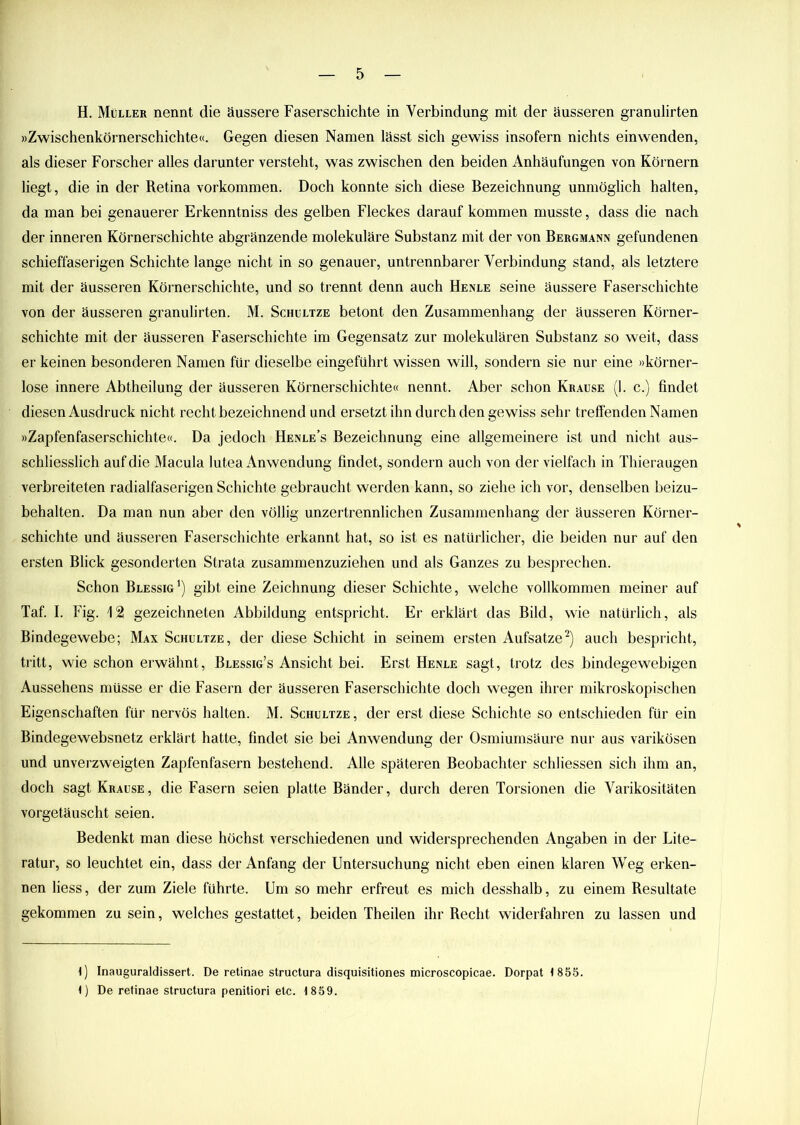 H. Müller nennt die äussere Faserschichte in Verbindung mit der äusseren granulirten »Zwischenkörnerschichte«. Gegen diesen Namen lässt sich gewiss insofern nichts einwenden, als dieser Forscher alles darunter versteht, was zwischen den beiden Anhäufungen von Körnern liegt, die in der Retina Vorkommen. Doch konnte sich diese Bezeichnung unmöglich halten, da man bei genauerer Erkenntniss des gelben Fleckes darauf kommen musste, dass die nach der inneren Körnerschichte abgränzende molekulare Substanz mit der von Bergmann gefundenen schieffaserigen Schichte lange nicht in so genauer, untrennbarer Verbindung stand, als letztere mit der äusseren Körnerschichte, und so trennt denn auch Henle seine äussere Faserschichte von der äusseren granulirten. M. Schultze betont den Zusammenhang der äusseren Körner- schichte mit der äusseren Faserschichte im Gegensatz zur molekularen Substanz so weit, dass er keinen besonderen Namen für dieselbe eingeführt wissen will, sondern sie nur eine »körner- lose innere Abtheilung der äusseren Körnerschichte« nennt. Aber schon Krause (1. c.) findet diesen Ausdruck nicht recht bezeichnend und ersetzt ihn durch den gewiss sehr treffenden Namen »Zapfenfaserschichte«. Da jedoch Henle’s Bezeichnung eine allgemeinere ist und nicht aus- schliesslich auf die Macula lutea Anwendung findet, sondern auch von der vielfach in Thieraugen verbreiteten radialfaserigen Schichte gebraucht werden kann, so ziehe ich vor, denselben beizu- behalten. Da man nun aber den völlig unzertrennlichen Zusammenhang der äusseren Körner- schichte und äusseren Faserschichte erkannt hat, so ist es natürlicher, die beiden nur auf den ersten Blick gesonderten Strata zusammenzuziehen und als Ganzes zu besprechen. Schon Blessig1) gibt eine Zeichnung dieser Schichte, welche vollkommen meiner auf Taf. I. Fig. 12 gezeichneten Abbildung entspricht. Er erklärt das Bild, wie natürlich, als Bindegewebe; Max Schultze, der diese Schicht in seinem ersten Aufsatze2) auch bespricht, tritt, wie schon erwähnt, Blessig’s Ansicht bei. Erst Henle sagt, trotz des bindegewebigen Aussehens müsse er die Fasern der äusseren Faserschichte doch wegen ihrer mikroskopischen Eigenschaften für nervös halten. M. Schultze , der erst diese Schichte so entschieden für ein Bindegewebsnetz erklärt hatte, findet sie bei Anwendung der Osmiumsäure nur aus varikösen und unverzweigten Zapfenfasern bestehend. Alle späteren Beobachter schliessen sich ihm an, doch sagt Krause, die Fasern seien platte Bänder, durch deren Torsionen die Varikositäten vorgetäuscht seien. Bedenkt man diese höchst verschiedenen und widersprechenden Angaben in der Lite- ratur, so leuchtet ein, dass der Anfang der Untersuchung nicht eben einen klaren Weg erken- nen liess, der zum Ziele führte. Um so mehr erfreut es mich desshalb, zu einem Resultate gekommen zu sein, welches gestattet, beiden Theilen ihr Recht widerfahren zu lassen und 4) Inauguraldissert. De retinae structura disquisitiones microscopicae. Dorpat 4 855. 4) De retinae structura penitiori etc. 4 859.