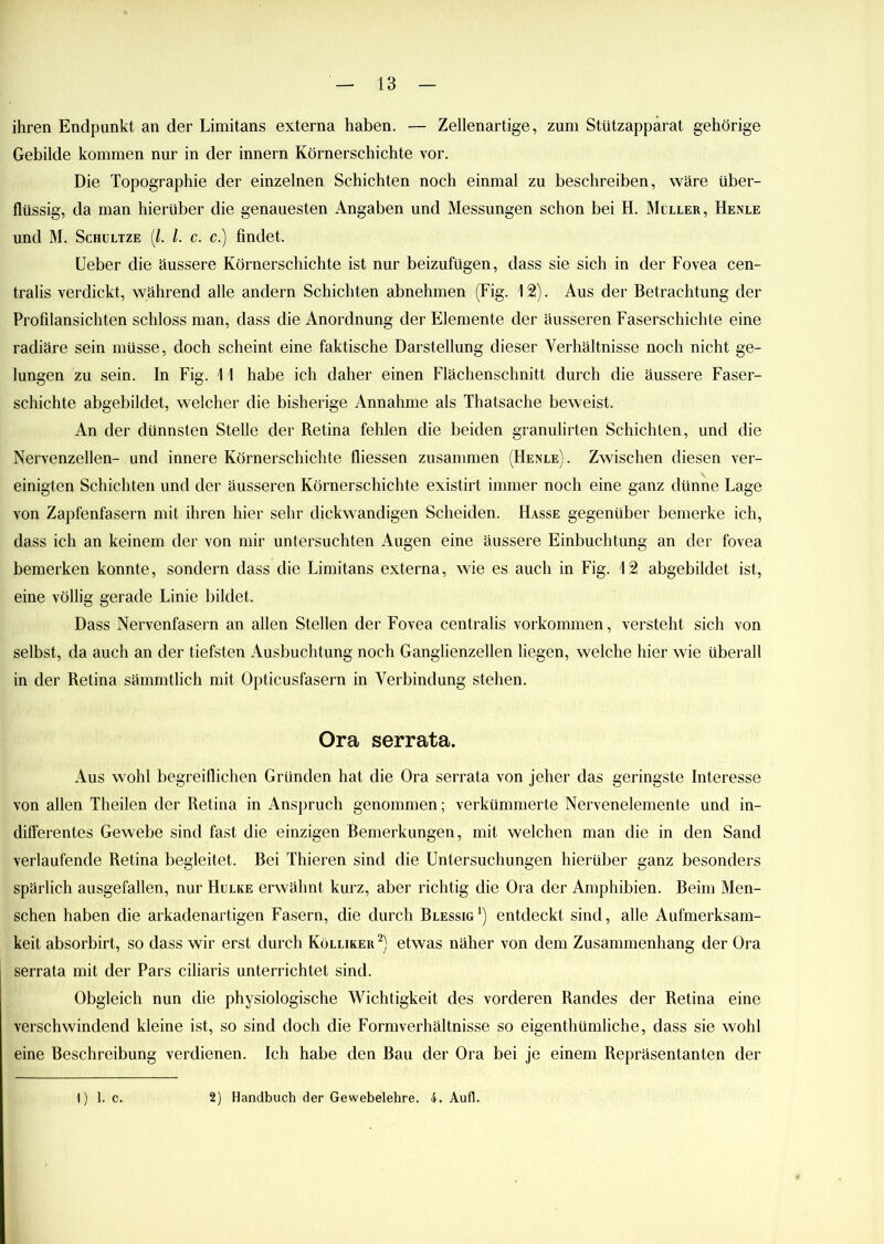 ihren Endpunkt an der Limitans externa haben. — Zellenartige, zum Stützapparat gehörige Gebilde kommen nur in der innern Körnerschichte vor. Die Topographie der einzelnen Schichten noch einmal zu beschreiben, wäre über- flüssig, da man hierüber die genauesten Angaben und Messungen schon bei H. Müller, Henle und M. Schultze (l. I. c. c.) findet. Ueber die äussere Körnerschichte ist nur beizufügen, dass sie sich in der Fovea cen- tralis verdickt, während alle andern Schichten abnehmen (Fig. 12). Aus der Betrachtung der Profilansichten schloss man, dass die Anordnung der Elemente der äusseren Faserschichte eine radiäre sein müsse, doch scheint eine faktische Darstellung dieser Verhältnisse noch nicht ge- lungen zu sein. In Fig. 11 habe ich daher einen Flächenschnitt durch die äussere Faser- schichte abgebildet, welcher die bisherige Annahme als Thatsache beweist. An der dünnsten Stelle der Retina fehlen die beiden granulirten Schichten, und die Nervenzellen- und innere Körnerschichte fliessen zusammen (Henle). Zwischen diesen ver- einigten Schichten und der äusseren Körnerschichte existirt immer noch eine ganz dünne Lage von Zapfenfasern mit ihren hier sehr dickwandigen Scheiden. Hasse gegenüber bemerke ich, dass ich an keinem der von mir untersuchten Augen eine äussere Einbuchtung an der fovea bemerken konnte, sondern dass die Limitans externa, wie es auch in Fig. 12 abgebildet ist, eine völlig gerade Linie bildet. Dass Nervenfasern an allen Stellen der Fovea centralis Vorkommen, versteht sich von selbst, da auch an der tiefsten Ausbuchtung noch Ganglienzellen liegen, welche hier wie überall in der Retina sämmtlich mit Opticusfasern in Verbindung stehen. Ora serrata. Aus wohl begreiflichen Gründen hat die Ora serrata von jeher das geringste Interesse von allen Theilen der Retina in Anspruch genommen; verkümmerte Nervenelemente und in- differentes Gewebe sind fast die einzigen Bemerkungen, mit welchen man die in den Sand verlaufende Retina begleitet. Bei Thieren sind die Untersuchungen hierüber ganz besonders spärlich ausgefallen, nur Hulke erwähnt kurz, aber richtig die Ora der Amphibien. Beim Men- schen haben die arkadenartigen Fasern, die durch Blessig1) entdeckt sind, alle Aufmerksam- keit absorbirt, so dass wir erst durch Kölliker 2) etwas näher von dem Zusammenhang der Ora serrata mit der Pars ciliaris unterrichtet sind. Obgleich nun die physiologische Wichtigkeit des vorderen Randes der Retina eine verschwindend kleine ist, so sind doch die Formverhältnisse so eigenthümliche, dass sie wohl eine Beschreibung verdienen. Ich habe den Bau der Ora bei je einem Repräsentanten der 1) 1. c. 2) Handbuch der Gewebelehre. 4. Aufl.