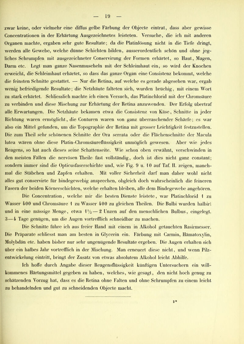 zwar keine, oder vielmehr eine diffus gelbe Färbung der Objecte eintrat, dass aber gewisse Concentrationen in der Erhärtung Ausgezeichnetes leisteten. Versuche, die ich mit anderen Organen machte, ergaben sehr gute Resultate; da die Platinlösung nicht in die Tiefe dringt, werden alle Gewebe, welche dünne Schichten bilden, ausserordentlich schön und ohne jeg- liches Schrumpfen mit ausgezeichneter Conservirung der Formen erhärtet, so Haut, Magen, Darm etc. Legt man ganze Nasenmuscheln mit der Schleimhaut ein, so wird der Knochen erweicht, die Schleimhaut erhärtet, so dass das ganze Organ eine Consistenz bekommt, welche die feinsten Schnitte gestattet. — Nur die Retina, auf welche es gerade abgesehen war, ergab wenig befriedigende Resultate; die Netzhäute falteten sich, wurden brüchig, mit einem Wort zu stark erhärtet. Schliesslich machte ich einen Versuch, das Platinchlorid mit der Chromsäure zu verbinden und diese Mischung zur Erhärtung der Retina anzuwenden. Der Erfolg übertraf alle Erwartungen. Die Netzhäute bekamen etwa die Consistenz von Käse, Schnitte in jeder Richtung waren ermöglicht, die Conturen waren von ganz überraschender Schärfe; es war also ein Mittel gefunden, um die Topographie der Retina mit grosser Leichtigkeit festzustellen. Die zum Theil sehr schönenen Schnitte der Ora serrata oder die Flächenschnitte der Macula lutea wären ohne diese Platin-Chromsäureflüssigkeit unmöglich gewesen. Aber wie jedes Reagens, so hat auch dieses seine Schattenseite. Wie schon oben erwähnt, verschwinden in den meisten Fällen die nervösen Theile fast vollständig, doch ist dies nicht ganz constant; sondern immer sind die Opticusfaserschichte und, wie Fig. 9 u. \ 0 auf Taf. II. zeigen, manch- mal die Stäbchen und Zapfen erhalten. Mit voller Sicherheit darf man daher wohl nicht alles gut conservirte für bindegewebig ansprechen, obgleich doch wahrscheinlich die feineren Fasern der beiden Körnerschichten, welche erhalten bleiben, alle dem Bindegewebe angehören. Die Concentration, welche mir die besten Dienste leistete, war Platinchlorid 1 zu Wasser 400 und Chromsäure \ zu Wasser 400 zu gleichen Theilen. Die Bulbi wurden halbirt und in eine mässige Menge, etwa 1 y2 — 2 Unzen auf den menschlichen Bulbus, eingelegt. 3—4 Tage genügen, um die Augen vortrefflich schneidbar zu machen. Die Schnitte führe ich aus freier Hand mit einem in Alkohol getauchten Rasirmesser. Die Präparate schliesst man am besten in Glycerin ein. Färbung mit Carmin, Hämatoxylin, Molybdän etc. haben bisher nur sehr ungenügende Resultate ergeben. Die Augen erhalten sich über ein halbes Jahr vortrefflich in der Mischung. Man erneuert diese nicht, und wenn Pilz- entwickelung eintritt, bringt der Zusatz von etwas absolutem Alkohol leicht Abhilfe. Ich hoffe durch Angabe dieser Reagensflüssigkeit künftigen Untersuchern ein will- kommenes Härtungsmittel gegeben zu haben, welches, wie gesagt, den nicht hoch genug zu schätzenden Vorzug hat, dass es die Retina ohne Falten und ohne Schrumpfen zu einem leicht zu behandelnden und gut zu schneidenden Objecte macht. 3