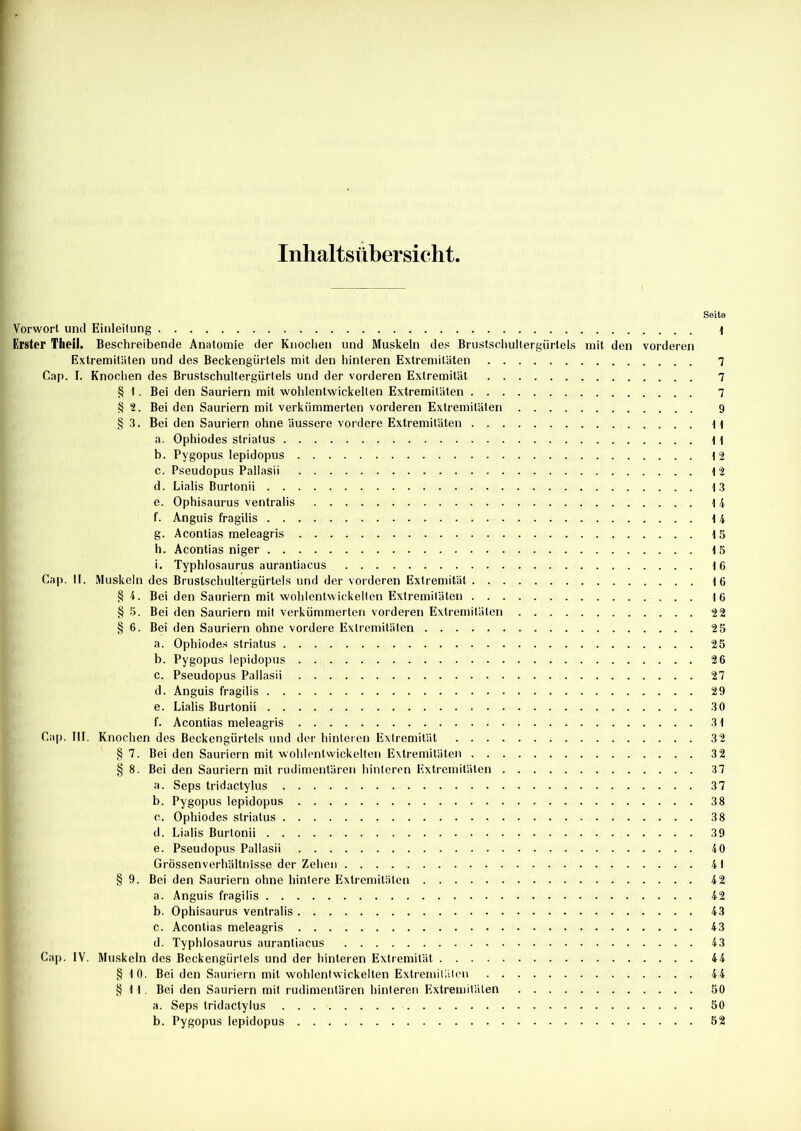 Inhaltsübersicht, Vorwort und Einleitung Erster Theil. Beschreibende Anatomie der Knochen und Muskeln des Brustschullergiirtels mit den vorderen Extremitäten und des Beckengürtels mit den hinteren Extremitäten Cap. I. Knochen des Brustschultergürtels und der vorderen Extremität § I . Bei den Sauriern mit wohlentwickelten Extremitäten § 2. Bei den Sauriern mit verkümmerten vorderen Extremitäten § 3. Bei den Sauriern ohne äussere vordere Extremitäten a. Ophiodes striatus b. Pygopus lepidopus c. Pseudopus Pallasii d. Lialis Burtonii e. Ophisaurus ventralis f. Anguis fragilis g. Acontias meleagris h. Acontias niger i. Typhlosaurus aurantiacus Cap. II. Muskeln des Brustschultergürtels und der vorderen Extremität § 4. Bei den Sauriern mit wohlentwickelten Extremitäten § 5. Bei den Sauriern mit verkümmerten vorderen Extremitäten . . § 6. Bei den Sauriern ohne vordere Extremitäten a. Ophiodes striatus b. Pygopus lepidopus c. Pseudopus Pallasii d. Anguis fragilis e. Lialis Burtonii f. Acontias meleagris Cap. III. Knochen des Beckengürtels und der hinteren Extremität § 7. Bei den Sauriern mit wohlenlwickelten Extremitäten § 8. Bei den Sauriern mit rudimentären hinteren Extremitäten a. Seps tridactylus b. Pygopus lepidopus c. Ophiodes striatus d. Lialis Burtonii e. Pseudopus Pallasii Grössenverhältnisse der Zehen § 9. Bei den Sauriern ohne hintere Extremitäten a. Anguis fragilis b. Ophisaurus ventralis c. Acontias meleagris d. Typhlosaurus aurantiacus Cap. IV. Muskeln des Beckengürtels und der hinteren Extremität § 10. Bei den Sauriern mit wohlentwickelten Extremitäten §11. Bei den Sauriern mit rudimentären hinteren Extremitäten a. Seps tridactylus b. Pygopus lepidopus Seite 1 7 7 7 9 11 1 1 12 12 13 14 14 15 15 16 16 16 22 25 25 26 27 29 30 31 32 37 37 38 38 39 40 4 t 42 42 43 43 43 44 44 50 50 52