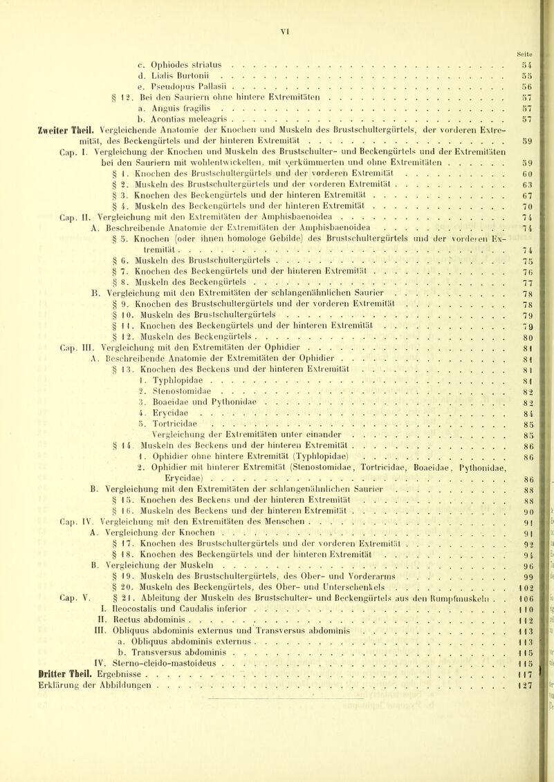 VI Seite c. Ophiodes striatus 54 d. Lialis Burtonii 55 e. Pseudopus Pallasii 56 § 12. Bei den Sauriern ohne hintere Extremitäten 57 a. Anguis fragilis 57 b. Acontias meleagris 57 Zweiter l'heil. Vergleichende Anatomie der Knochen und Muskeln des Brustschultergürtels, der vorderen Extre- mität, des Beckengürtels und der hinteren Extremität 59 Gap. I. Vergleichung der Knochen und Muskeln des Brustschulter- und Beckengürtels und der Extremitäten bei den Sauriern mit wohlentwickelten, mit verkümmerten und ohne Extremitäten 59 § I. Knochen des Bruslschultergürtejs und der vorderen Extremität 60 § 2. Muskeln des Brustschultergürtels und der vorderen Extremität 63 § 3. Knochen des Beckengürtels und der hinteren Extremität 67 § 4. Muskeln des Beckengürtels und der hinteren Extremität 70 Cap. II. Vergleichung mit den Extremitäten der Amphisbaenoidea 74 A. Beschreibende Anatomie der Extremitäten der Amphisbaenoidea 7 4 § 5. Knochen (oder ihnen homologe Gebilde) des Brustschultergürtels und der vorderen Ex- tremität 7 4 §6. Muskeln des Brustschultergürtels .' 75 § 7. Knochen des Beckengürtels und der hinteren Extremität 76 § 8. Muskeln des Beckengürtels 77 B. Vergleichung mit den Extremitäten der schlangenähnlichen Saurier 78 § 9. Knochen des Brustschultergürtels und der vorderen Extremität 78 §10. Muskeln des Brustschultergürtels 79 §11. Knochen des Beckengürtels und der hinteren Extremität 79 § 12. Muskeln des Beckengürtels 80 Cap. III. Vergleichung mit den Extremitäten der Ophidier 81 A. Beschreibende Anatomie der Extremitäten der Ophidier 81 § 13. Knochen des Beckens und der hinteren Extremität 8 1 1. Typhlopidae 81 2. Stenostomidae 82 3. Boaeidae und Pythonidae 8 2 4. Ery cid ae 84 5. Tortricidae 85 | Vergleichung der Extremitäten unter einander 85 I § 14. Muskeln des Beckens und der hinteren Extremität 86 I 1. Ophidier ohne hintere Extremität (Typhlopidae) 86 I 2. Ophidier mit hinterer Extremität (Stenostomidae, Tortricidae, Boaeidae, Pythonidae, Erycidae) 86 B. Vergleichung mit den Extremitäten der schlangenähnlichen Saurier 88 § 15. Knochen des Beckens und der hinteren Extremität 88 § 16. Muskeln des Beckens und der hinteren Extremität 90 Cap. IV. Vergleichung mit den Extremitäten des Menschen 9) A. Vergleichung der Knochen 91 § 17. Knochen des Brustschultergürtels und der vorderen Extremität 92 § 18. Knochen des Beckengürtels und der hinteren Extremität 94 Ei B. Vergleichung der Muskeln 96 I« § 19. Muskeln des Brustschultergürtels, des Ober- und Vorderarms 99 !( §20. Muskeln des Beckengürtels, des Ober-und Unterschenkels . . 102 Cap. V. § 21. Ableitung der Muskeln des Brustschulter- und ßeckengürtels aus den Rumpfmuskeln . . 106 I. Ileocostalis und Caudalis inferior 110 II. Rectus abdominis 112 III. Obliquus abdominis externus und Transversus abdominis 113 a. Obliquus abdominis externus 113 b. Transversus abdominis 115 IV. Sterno-cleido-mastoideus 115 Dritter Theil. Ergebnisse 117 Erklärung der Abbildungen 127