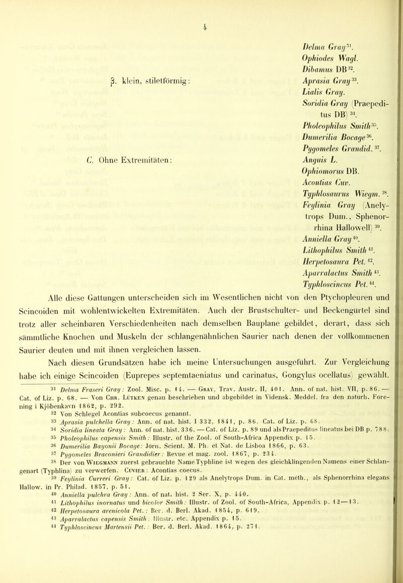 Delma Gray31. Ophiodes Wagl. Dibarrms DB32. ß. klein, stiletförmig: Aprasia Gray33. Lialis Gray. Soridia Gray (Praepedi- tus DB)3i. Pholeophilus Smith35. Dumerilia Bocage36. Pygomeles Grandid.37. C. Ohne Extremitäten: Anguis L. Ophiomorus DB. Acontias Cuv. Typhlosaurus Wiegm.3S. Feylinia Gray (Anely- trops Dum., Sphenor- rhina Hallowell)39. Anniella Gray40. Lithophilus Smith41. Herpetosaura Pet.42. Aparralactus Smith43. Typhloscincus Pet.44. Alle diese Gattungen unterscheiden sich im Wesentlichen nicht von den Ptychopleuren und Scincoiden mit wohlentwickelten Extremitäten. Auch der Brustschulter- und Beckengürtel sind trotz aller scheinbaren Verschiedenheiten nach demselben Bauplane gebildet, derart, dass sich sämmtliche Knochen und Muskeln der schlangenähnlichen Saurier nach denen der vollkommenen Saurier deuten und mit ihnen vergleichen lassen. Nach diesen Grundsätzen habe ich meine Untersuchungen ausgeführt. Zur Vergleichung habe ich einige Scincoiden (Euprepes septemtaeniatus und carinatus, Gongylus ocellatus) gewählt. 31 Delma Fraseri Gray: Zool. Mise. p. 1 4; — Gray, Trav. Austr. II, 401. Ann. of nat. hist. VII, p. 86. — Cat. of Liz. p. 68. — Von Chr. Lütken genau beschrieben und abgebildet in Vidensk. Meddel. fra den naturh. Fore- ning i Kjöbenkavn 1862, p. 292. 32 Von Schlegel Acontias subcoecus genannt. 33 Aprasia pulchella Gray: Ann. of nat. hist. I 332, 1 841, p. 86. Cat. of Liz. p. 68. 34 Soridia lineata Gray : Ann. of nat. hist. 33 6. —Cat. of Liz. p. 89 und alsPraepeditus lineatusbei DB p. 78 8. 35 Pholeophilus capensis Smith: Illustr. of the Zool. of South-Africa Appendix p. 15. 36 Dumerilia Bayonii Bocage: Jorn. Scient. M. Ph. et Nat. de Lisboa 1 866, p. 63. 37 Pygomeles Braconieri Grandidier: Revue et mag. zool. 1 867, p. 234. 38 Der von Wiegmann zuerst gebrauchte NameTyphline ist wegen des gleichklingenden Namens einer Schlan- genart (Typhlina) zu verwerfen. Cuvier : Acontias coecus. 39 Feylinia Curreri Gray: Cat. of Liz. p. 129 als Anelytrops Dum. in Cat. meth., als Sphenorrhina elegans Hallow. in Pr. Philad. 1 857, p. 51. 40 Anniella pulchra Gray: Ann. of nat. hist. 2 Ser. X, p. 440. 41 Lithophilus inornatus und bicolor Smith: Illustr. of Zool. of South-Africa, Appendix p. 12 —13. 42 Herpetosaura arenicola Pet.: Ber. d. Berl. Akad. 1 854, p. 619. 43 Aparralactus capensis Smith: Illustr. etc. Appendix p. 15. 44 Typhloscincus Martensii Pet.: Ber. d. Berl. Akad. 1 864, p. 271.