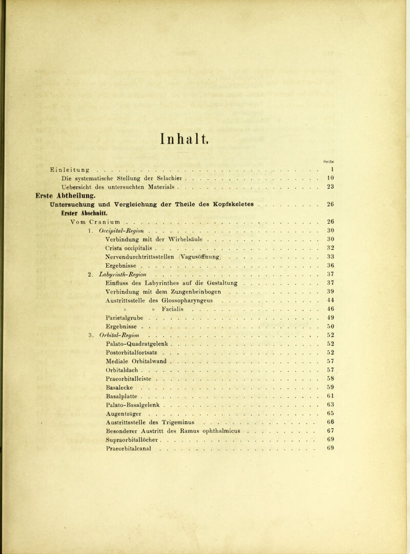 Inhalt. Seite Einleitung 1 Die systematische Stellung der Selachier 10 Uebersicht des untersuchten Materials 23 Erste Abtheilung. Untersuchung und Vergleichung der Theile des Kopfskeletes 26 Erster Abschnitt, Vom Cranium 26 1. Occipital-Region 30 Verbindung mit der Wirbelsäule 30 Crista occipitalis 32 Nervendurchtrittsstellen (Vagusöffnung) 33 Ergebnisse 36 2. Labyrinth-Region 37 Einfluss des Labyrinthes auf die Gestaltung 37 Verbindung mit dem Zungenbeinbogen 39 Austrittsstelle des Glossopbaryngeus 44 » » Facialis 46 Parietalgrube 49 Ergebnisse 50 3. Orbital-Region 52 Palato-Quadratgelenk 52 Postorbitalfortsatz 52 Mediale Orbital wand 57 Orbitaldach 57 Praeorbitalleiste 58 Basalecke 59 Basalplatte 61 Palato-Basalgelenk 63 Augenträger 65 Austrittsstelle des Trigeminus . 66 Besonderer Austritt des Ramus ophthalmicus 67 Supraorbitallöcher 69 Praeorbitalcanal 69