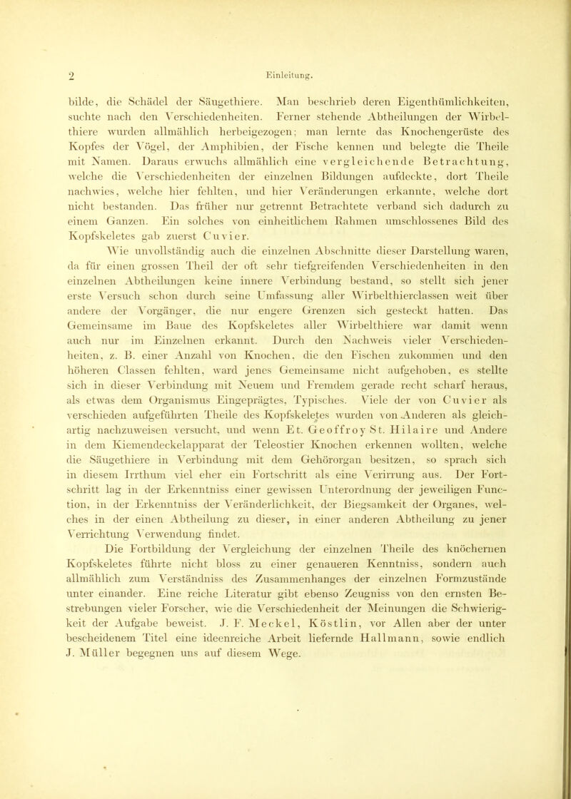 bilde, die Schädel der Säugethiere. Man beschrieb deren Eigenthümlichkeiten, suchte nach den Verschiedenheiten. Ferner stehende Abtheilungen der Wirbel- thiere wurden allmählich herbeigezogen; man lernte das Knochengerüste des Kopfes der Vögel, der Amphibien, der Fische kennen und belegte die Theile mit Namen. Daraus erwuchs allmählich eine vergleichende Betrachtung, welche die Verschiedenheiten der einzelnen Bildungen aufdeckte, dort Theile nach wies, welche hier fehlten, und hier Veränderungen erkannte, welche dort nicht bestanden. Das früher nur getrennt Betrachtete verband sich dadurch zu einem Ganzen. Ein solches von einheitlichem Rahmen umschlossenes Bild des Kopfskeletes gab zuerst Cu vier. Wie unvollständig auch die einzelnen Abschnitte dieser Darstellung waren, da für einen grossen Theil der oft sehr tiefgreifenden Verschiedenheiten in den einzelnen Abtheilungen keine innere Verbindung bestand, so stellt sich jener erste Versuch schon durch seine Umfassung aller Wirbelthierclassen weit über andere der Vorgänger, die nur engere Grenzen sich gesteckt hatten. Das Gemeinsame im Baue des Kopfskeletes aller Wirbelthiere war damit wenn auch nur im Einzelnen erkannt. Durch den Nachweis vieler Verschieden- heiten, z. B. einer Anzahl von Knochen, die den Fischen zukommen und den höheren Classen fehlten, ward jenes Gemeinsame nicht aufgehoben, es stellte sich in dieser Verbindung mit Neuem und Fremdem gerade recht scharf heraus, als etwas dem Organismus Eingeprägtes, Typisches. Viele der von Cu vier als verschieden aufgeführten Theile des Kopfskeletes wurden von Anderen als gleich- artig nachzuweisen versucht, und wenn Et. Geoffroy St. Hilaire und Andere in dem Kiemendeckelapparat der Teleostier Knochen erkennen wollten, welche die Säugethiere in Verbindung mit dem Gehörorgan besitzen, so sprach sich in diesem Irrthum viel eher ein Fortschritt als eine Verirrung aus. Der Fort- schritt lag in der Erkenntniss einer gewissen Unterordnung der jeweiligen Func- tion, in der Erkenntniss der Veränderlichkeit, der Biegsamkeit der Organes, wel- ches in der einen Abtheilung zu dieser, in einer anderen Abtheilung zu jener Verrichtung Verwendung findet. Die Fortbildung der Vergleichung der einzelnen Theile des knöchernen Kopfskeletes führte nicht bloss zu einer genaueren Kenntniss, sondern auch allmählich zum Verständniss des Zusammenhanges der einzelnen Formzustände unter einander. Eine reiche Literatur gibt ebenso Zeugniss von den ernsten Be- strebungen vieler Forscher, wie die Verschiedenheit der Meinungen die Schwierig- keit der Aufgabe beweist. J. F. Meckel, Köstlin, vor Allen aber der unter bescheidenem Titel eine ideenreiche Arbeit liefernde Hallmann, sowie endlich J. Müller begegnen uns auf diesem Wege.