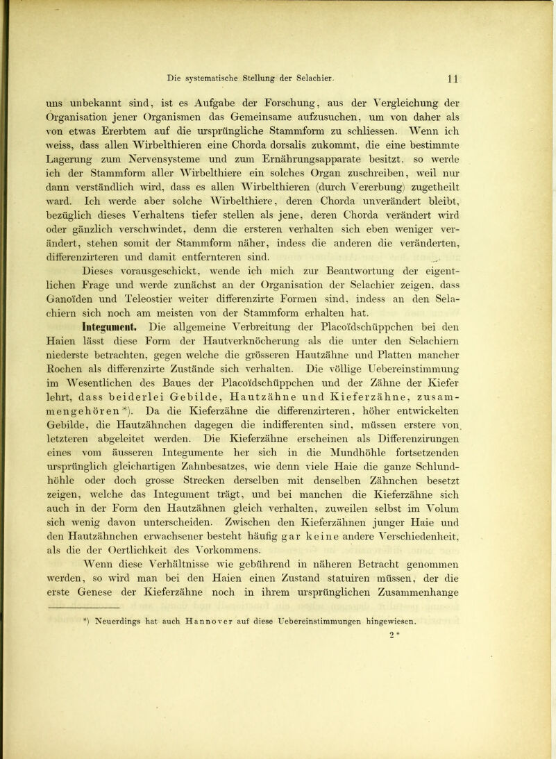 uns unbekannt sind, ist es Aufgabe der Forschung, aus der Vergleichung der Organisation jener Organismen das Gemeinsame aufzusuchen, um von daher als von etwas Ererbtem auf die ursprüngliche Stammform zu schliessen. Wenn ich weiss, dass allen Wirbelthieren eine Chorda dorsalis zukommt, die eine bestimmte Lagerung zum Nervensysteme und zum Ernährungsapparate besitzt, so werde ich der Stammform aller Wirbelthiere ein solches Organ zuschreiben, weil nur dann verständlich wird, dass es allen Wirbelthieren (durch Vererbung) zugetheilt ward. Ich werde aber solche Wirbelthiere, deren Chorda unverändert bleibt, bezüglich dieses Verhaltens tiefer stellen als jene, deren Chorda verändert wird oder gänzlich verschwindet, denn die ersteren verhalten sich eben weniger ver- ändert j stehen somit der Stammform näher, indess die anderen die veränderten, differenzirteren und damit entfernteren sind. Dieses vorausgeschickt, wende ich mich zur Beantwortung der eigent- lichen Frage und werde zunächst an der Organisation der Selachier zeigen, dass Gano'iden und Teleostier weiter differenzirte Formen sind, indess an den Sela- chiern sich noch am meisten von der Stammform erhalten hat. Integument. Die allgemeine Verbreitung der Placoidschüppchen bei den Haien lässt diese Form der Hautverknöcherung als die unter den Selachiern niederste betrachten, gegen welche die grösseren Hautzähne und Platten mancher Rochen als differenzirte Zustände sich verhalten. Die völlige Uebereinstimmung im Wesentlichen des Baues der Placoidschüppchen und der Zähne der Kiefer lehrt, dass beiderlei Gebilde, Hautzähne und Kieferzähne, zusam- mengehören*). Da die Kieferzähne die differenzirteren, höher entwickelten Gebilde, die Hautzähnchen dagegen die indifferenten sind, müssen erstere von. letzteren abgeleitet werden. Die Kieferzähne erscheinen als Differenzirungen eines vom äusseren Integumente her sich in die Mundhöhle fortsetzenden ursprünglich gleichartigen Zahnbesatzes, wie denn viele Haie die ganze Schlund- höhle oder doch grosse Strecken derselben mit denselben Zähnchen besetzt zeigen, welche das Integument trägt, und bei manchen die Kieferzähne sich auch in der Form den Hautzähnen gleich verhalten, zuweilen selbst im Volum sich wenig davon unterscheiden. Zwischen den Kieferzähnen junger Haie und den Hautzähnchen erwachsener besteht häufig gar keine andere Verschiedenheit, als die der Oertlichkeit des Vorkommens. Wenn diese Verhältnisse wie gebührend in näheren Betracht genommen werden, so wird man bei den Haien einen Zustand statuiren müssen, der die erste Genese der Kieferzähne noch in ihrem ursprünglichen Zusammenhänge *) Neuerdings hat auch Hannover auf diese Uebereinstimmungen hingewiesen. 2*