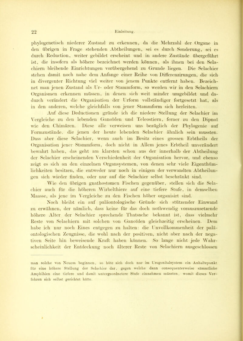phylogenetisch niederer Zustand zu erkennen, da die Mehrzahl der Organe in den übrigen in Frage stehenden Abtheilungen, sei es durch Sonderung, sei es durch Reduction, weiter gebildet erscheint und in andere Zustände übergeführt ist, die insofern als höhere bezeichnet werden können, als ihnen bei den Sela- chiern bleibende Einrichtungen vorübergehend zu Grunde liegen. Die Selachier stehen damit noch nahe dem Anfänge einer Reihe von Differenzirungen, die sich in divergenter Richtung viel weiter von jenem Punkte entfernt haben. Bezeich- net man jenen Zustand als Ur- oder Stammform, so werden wir in den Selachiern Organismen erkennen müssen, in denen sich weit minder umgebildet und da- durch verändert die Organisation der Urform vollständiger fortgesetzt hat, als in den anderen, welche gleichfalls von jener Stammform sich herleiten. Auf diese Deductionen gründe ich die niedere Stellung der Selachier im Vergleiche zu den lebenden Ganoiden und Teleostiern, ferner zu den Dipno'i wie den Chimären. Diese alle verweisen uns bezüglich der Phylogenie auf Formzustände, die jenen der heute lebenden Selachier ähnlich sein mussten. Dass aber diese Selachier, wenn auch im Besitz eines grossen Erbtheils der Organisation jener Stammform, doch nicht in Allem jenes Erbtheil unverändert bewahrt haben, das geht am klarsten schon aus der innerhalb der Abtheilung der Selachier erscheinenden Verschiedenheit der Organisation hervor, und ebenso zeigt es sich an den einzelnen Organsystemen, von denen sehr viele Eigenthüm- lichkeiten besitzen, die entweder nur noch in einigen der verwandten Abtheilun- gen sich wieder finden, oder nur auf die Selachier selbst beschränkt sind. Wie den übrigen gnathostomen Fischen gegenüber, stellen sich die Sela- chier auch für die höheren Wirbelthiere auf eine tiefere Stufe, in demselben Maasse, als jene im Vergleiche zu den Fischen höher organisirt sind. Noch bleibt ein auf paläontologische Gründe sich stützender Einwand zu erwähnen, der nämlich, dass keine für das doch nothwendig vorauszusetzende höhere Alter der Selachier sprechende Thatsaehe bekannt ist, dass vielmehr Reste von Selachiern mit solchen von Gano'iden gleichzeitig erscheinen. Dem habe ich nur noch Eines entgegen zu halten: die Unvollkommenheit der palä- ontologischen Zeugnisse, die wohl nach der positiven, nicht aber nach der nega- tiven Seite hin beweisende Kraft haben können. So lange nicht jede Wahr- scheinlichkeit der Entdeckung noch älterer Reste von Selachiern ausgeschlossen man solche von Neuem beginnen, so böte sich doch nur im Urogenitalsystem ein Anhaltepunkt für eine höhere Stellung der Selachier dar, gegen welche dann consequenterweise sämmtliche Amphibien eine tiefere und damit untergeordnetere Stufe einnehmen müssten, womit dieses Ver- fahren sich selbst gerichtet hätte.