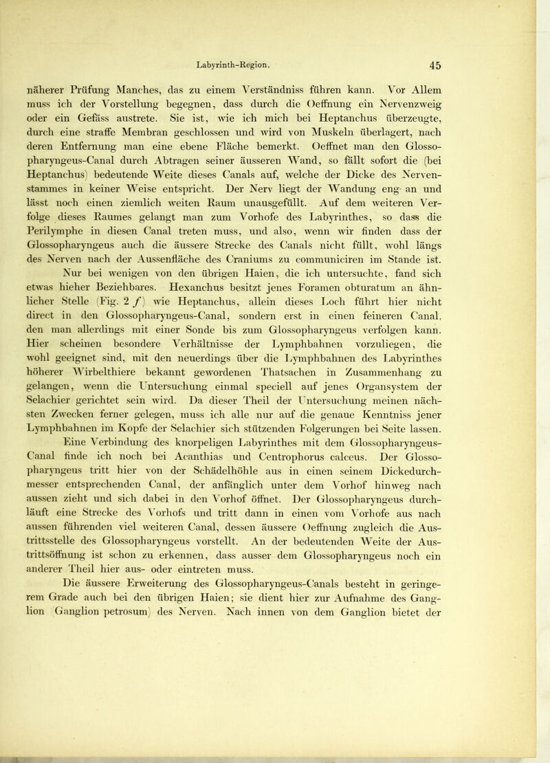 näherer Prüfung Manches, das zu einem Verständniss führen kann. Vor Allem muss ich der Vorstellung begegnen, dass durch die Oeffnung ein Nervenzweig oder ein Gefäss austrete. Sie ist, wie ich mich bei Heptanchus überzeugte, durch eine straffe Membran geschlossen und wird von Muskeln überlagert, nach deren Entfernung man eine ebene Fläche bemerkt. Oeffnet man den Glosso- pharyngeus-Canal durch Abtragen seiner äusseren Wand, so fällt sofort die (bei Heptanchus) bedeutende Weite dieses Canals auf, welche der Dicke des Nerven- stammes in keiner Weise entspricht. Der Nerv liegt der Wandung eng- an und lässt noch einen ziemlich weiten Raum unausgefüllt. Auf dem weiteren Ver- folge dieses Raumes gelangt man zum Vorhofe des Labyrinthes, so dass die Perilymphe in diesen Canal treten muss, und also, wenn wir finden dass der Glossopharyngeus auch die äussere Strecke des Canals nicht füllt, wohl längs des Nerven nach der Aussenfläche des Craniums zu communiciren im Stande ist. Nur bei wenigen von den übrigen Haien, die ich untersuchte, fand sich etwas hieher Beziehbares. Plexanchus besitzt jenes Foramen obturatum an ähn- licher Stelle (Fig. 2 f) wie Heptanchus, allein dieses Loch führt hier nicht direct in den Glossopharyngeus-Canal, sondern erst in einen feineren Canal, den man allerdings mit einer Sonde bis zum Glossopharyngeus verfolgen kann. Hier scheinen besondere Verhältnisse der Lymphbahnen vorzuliegen, die wohl geeignet sind, mit den neuerdings über die Lymphbahnen des Labyrinthes höherer Wirbelthiere bekannt gewordenen Thatsachen in Zusammenhang zu gelangen, wenn die Untersuchung einmal speciell auf jenes Organsystem der Selachier gerichtet sein wird. Da dieser Theil der Untersuchung meinen näch- sten Zwecken ferner gelegen, muss ich alle nur auf die genaue Kenntniss jener Lymphbahnen im Kopfe der Selachier sich stützenden Folgerungen bei Seite lassen. Eine Verbindung des knorpeligen Labyrinthes mit dem Glossopharyngeus- Canal finde ich noch bei Acanthias und Centropborus calceus. Der Glosso- pharyngeus tritt hier von der Schädelhöhle aus in einen seinem Dickedurch- messer entsprechenden Canal, der anfänglich unter dem Vorhof hinweg nach aussen zieht und sich dabei in den Vorhof öffnet. Der Glossopharyngeus durch- läuft eine Strecke des Vorhofs und tritt dann in einen vom Vorhofe aus nach aussen führenden viel weiteren Canal, dessen äussere Oeffnung zugleich die Aus- trittsstelle des Glossopharyngeus vorstellt. An der bedeutenden Weite der Aus- trittsöffnung ist schon zu erkennen, dass ausser dem Glossopharyngeus noch ein anderer Theil hier aus- oder ein treten muss. Die äussere Erweiterung des Glossopharyngeus-Canals besteht in geringe- rem Grade auch bei den übrigen Haien; sie dient hier zur Aufnahme des Gang- lion 'Ganglion petrosum) des Nerven. Nach innen von dem Ganglion bietet der