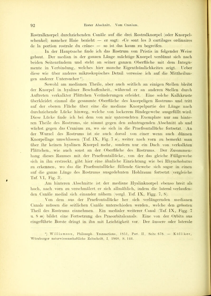 Rostralknorpel durchziehenden Canäle auf die drei Rostralknorpel (oder Knorpel- schenkel) mancher Haie bezieht — er sagt: »Ce sont les 3 cartilages ordinaires de la portion rostrale du cräne« — so ist das kaum zu begreifen. In der Hauptsache finde ich das Rostrum von Pristis in folgender Weise gebaut. Der median in der ganzen Länge mächtige Knorpel verdünnt sich nach beiden Seitenrändern und steht an seiner ganzen Oberfläche mit dem Integu- mente in Verbindung, welches hier manche Eigentümlichkeiten zeigt. Ueber diese wie über anderes mikroskopisches Detail verweise ich auf die Mittheilun- gen anderer Untersucher*). Sowohl am medianen Theile, aber auch seitlich an einigen Stellen bleibt der Knorpel in hyaliner Beschaffenheit, während er an anderen Stellen durch Auftreten verkalkter Plättchen Veränderungen erleidet. Eine solche Kalkkruste überkleidet einmal die gesammte Oberfläche des knorpeligen Rostrums und tritt auf der oberen Fläche über eine die mediane Knorpelpartie der Länge nach durchziehende Lücke hinweg, welche von lockerem Bindegewebe ausgefüllt wird. Diese Lücke finde ich bei dem von mir untersuchten Exemplare nur am hinte- ren Theile des Rostrums, sie nimmt gegen den zahntragenden Abschnitt ab und wächst gegen das Cranium zu, wo sie sich in die Praefrontallücke fortsetzt. An der Wurzel des Rostrums ist sie auch dorsal von einer wenn auch dünnen Knorpellage umschlossen (Taf. IX, Fig. 7 n), weiter nach vorn zu bemerkt man über ihr keinen hyalinen Knorpel mehr, sondern nur ein Dach von verkalkten Plättchen, wie auch sonst an der Oberfläche des Rostrums. Der Zusammen- hang dieses Raumes mit der Praefrontallücke, von der das gleiche Füllgewebe sich in ihn erstreckt, gibt hier eine ähnliche Einrichtung wie bei Rhynchobatus zu erkennen, wo das die Praefrontallücke füllende Gewebe sich sogar in einen auf die ganze Länge des Rostrums ausgedehnten Hohlraum fortsetzt (vergleiche Taf. VI, Fig. 3). Am hinteren Abschnitte ist der mediane Hyalinknorpel ebenso breit als hoch, nach vorn zu verschmälert er sich allmählich, indem die lateral verlaufen- den Canäle medial sich einander nähern (vergl. Taf. IX, Figg. 7, 8). Von dem aus der Praefrontallücke her sich verlängernden medianen Canale müssen die seitlichen Canäle unterschieden werden, welche den grössten Theil des Rostrums einnehmen. Ein medialer weiterer Canal (Taf. IX, Figg. 7 u. 8 m) bildet eine Fortsetzung des Praeorbitalcanals. Eine von der Orbita aus eingeführte Borste dringt in ihn mit Leichtigkeit vor. Der äussere oder laterale *) Williamson, Philosoph. Transactions, 1851, Part. II, Seite 678. — Kolli ker, Würzburger naturwissenschaftliche Zeitschrift, I, 1860, S. 144.
