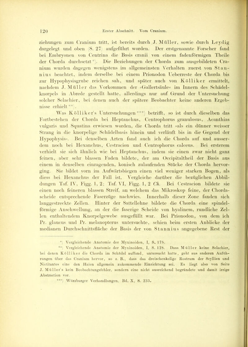 Ziehungen zum Cranium tritt, ist bereits durch J. Müller, sowie durch Leydig dargelegt und oben (S. 27) aufgeführt worden. Der erstgenannte Forscher fand bei Embryonen von Centrina die Basis cranii von einem fadenförmigen Theile der Chorda durchsetzt*). Die Beziehungen der Chorda zum ausgebildeten Cra- nium wurden dagegen wenigstens im allgemeinsten Verhalten zuerst von Stan- nius beachtet, indem derselbe bei einem Prionodon Ueberreste der Chorda bis zur Hypophysisgrube reichen sah, und später auch von Kölliker ermittelt, nachdem J. Müller das Vorkommen der »Gallertsäule« im Innern des Schädel- knorpels in Abrede gestellt hatte, allerdings nur auf Grund der Untersuchung solcher Selacliier, bei denen auch der spätere Beobachter keine anderen Ergeb- nisse erhielt**). W as Kölliker’s Untersuchungen***) betrifft, so ist durch dieselben das Fortbestehen der Chorda bei Heptanchus, Centrophorus granulosus, Acanthias vulgaris und Squatina erwiesen worden, die Chorda tritt »als ein dünner weisser Strang in die knorpelige Schädelbasis hinein und verläuft bis in die Gegend der Hypophysis«. Bei denselben Arten fand auch ich die Chorda auf und ausser- dem noch bei Hexanchus, Cestracion und Centrophorus calceus. Bei ersterem verhielt sie sich ähnlich wie bei Heptanchus, indem sie einen zwar nicht ganz feinen, aber sehr blassen Faden bildete, der am Occipitaltheil der Basis aus einem in denselben einragenden, konisch zulaufenden Stücke der Chorda hervor- ging. Sie bildet vorn im Aufwärtsbiegen einen viel weniger starken Bogen, als diess bei Hexanchus der Fall ist. Vergleiche darüber die bezüglichen Abbil- dungen Taf. IV, Figg. 1,2; Taf. VI, Figg. 1, 2 Ch. Bei Cestracion bildete sie einen noch feineren blassen Streif, an welchem das Mikroskop feine, der Chorda- scheide entsprechende Faserzüge nach wies. Innerhalb dieser Zone fanden sich langgestreckte Zellen. Hinter der Sattellehne bildete die Chorda eine spindel- förmige Anschwellung, an der die faserige Scheide von hyalinem, rundliche Zel- len enthaltendem Knorpelgewebe ausgefüllt war. Bei Prionodon, von dem ich Pr. glaucus und Pr. melanopterus untersuchte, schien beim ersten Anblicke der medianen Durch schnittsfläche der Basis der von Stannius angegebene Rest der *) Vergleichende Anatomie der Myxinoiden, I, S. 178. V Vergleichende Anatomie der Myxinoiden, I, S. 128. Dass Müller keine Selachier, bei denen Kölliker die Chorda im Schädel auffand, untersucht hatte, geht aus anderen Anfüh- rungen über das Cranium hervor, so z. B., dass das dreischenkelige Rostrum der Scyllien und Nictitantes eine den Haien allgemein zukommende Einrichtung sei. Es liegt also von Seite J. Müllers kein Beobachtungsfehler, sondern eine nicht ausreichend begründete und damit irrige Abstraction vor. ***) Würzburger Verhandlungen, Bd. X, S. 233.