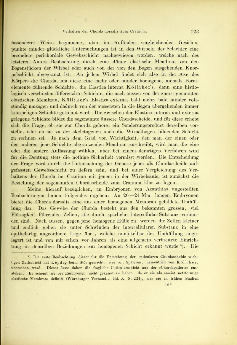 fassenderer Weise begonnene, aber im Auffinden vergleichender Gesichts- punkte minder glückliche Untersuchungen ist in den Wirbeln der Selachier eine besondere perichordale Gewebsscliicht nachgewiesen -worden, welche nach des letzteren Autors Beobachtung durch eine dünne elastische Membran von den Bogenstücken der Wirbel oder auch von der von den Bogen ausgehenden Knor- pelschicht abgegränzt ist. An jedem Wirbel findet sich also in der Axe des Körpers die Chorda, um diese eine mehr oder minder homogene, niemals Form- elemente führende Schichte, die Elastica interna Kölliker’s, dann eine histio- logisch verschieden difierenzirte Schichte, die nach aussen von der zuerst genannten elastischen Membran, Kölliker’s Elastica externa, bald mehr, bald minder voll- ständig umzogen und dadurch von der äussersten in die Bogen übergehenden immer knorpeligen Schichte getrennt wird. Die zwischen der Elastica interna und externa gelegene Schichte bildet die sogenannte äussere Chordascheide, und für diese erhebt sich die Frage, ob sie zur Chorda gehöre, ein Sonderungsproduct derselben vor- stelle, oder ob sie zu der skeletogenen auch die Wirbelbogen bildenden Schicht zu rechnen sei. Je nach dem Grad von Wichtigkeit, den man der einen oder der anderen jene Schichte abgränzenden Membran zuschreibt, wird man die eine oder die andere Auffassung wählen, aber bei einem derartigen Verfahren wird für die Deutung stets die nöthige Sicherheit vermisst werden. Die Entscheidung der Frage wird durch die Untersuchung der Genese jener als Chordascheide auf- gefassten Gewebsschicht zu liefern sein, und bei einer Vergleichung des Ver- haltens der Chorda im Cranium mit jenem in der Wirbelsäule, ist zunächst die Beziehung. der sogenannten Chordascheide zum Cranium klar zu legen. Meine hierauf bezüglichen, an Embryonen von Acanthias angestellten Beobachtungen haben Folgendes ergeben: An 20 — 24 Mm. langen Embryonen bietet die Chorda dorsalis eine aus einer homogenen Membran gebildete Umhül- lung dar. Das Gewebe der Chorda besteht aus den bekannten grossen, viel Flüssigkeit führenden Zellen, die durch spärliche Intercellular-Substanz verbun- den sind. Nach aussen, gegen jene homogene Hülle zu, werden die Zellen kleiner und endlich gehen sie unter Schwinden der intercellularen Substanz in eine epithelartig angeordnete Lage über, welche unmittelbar der Umhüllung ange- lagert ist und von mir schon vor Jahren als eine allgemein verbreitete Einrich- tung in denselben Beziehungen zur homogenen Schicht erkannt wurde *). Die *) Die erste Beobachtung dieser für die Entstehung der cuticularen Chordascheide wich- tigen Zellschicht hat Leydig beim Stör gemacht, was von Späteren, namentlich von Kölliker, übersehen ward. Dieser lässt daher die fragliche Cuticularschicht aus der »Chordagallerte« ent- stehen. Er scheint sie bei Embryonen nicht gekannt zu haben, da er sie als »meist netzförmige elastische Membran« definirt (Würzburger Verhandl., Bd. X, S. 224), was sie in frühen Stadien