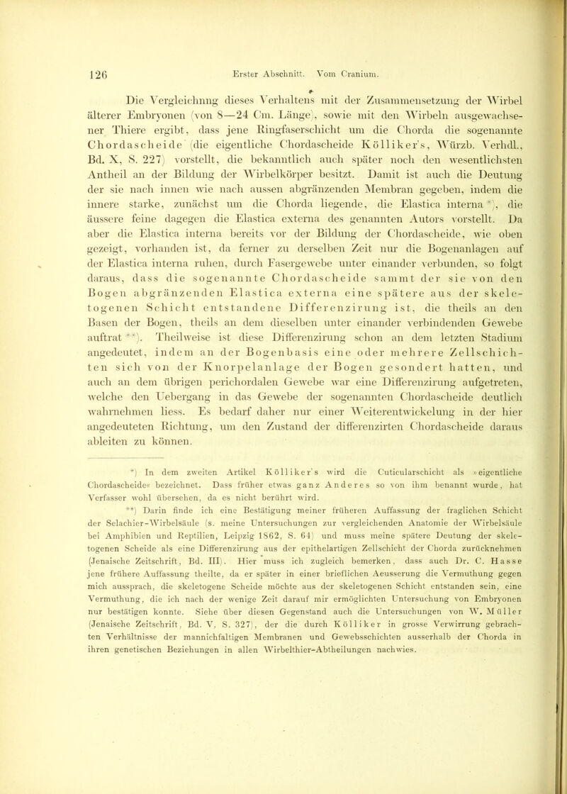 Die Vergleichnng dieses Verhaltens mit der Zusammensetzung der Wirbel älterer Embryonen (von 8—24 Cm. Länge), sowie mit den Wirbeln ausgewachse- ner Thiere ergibt, dass jene Ringfaserschicht um die Chorda die sogenannte Chordascheide (die eigentliche Chordascheide Kölliker’s, Würzb. Verhdl., Bd. X, S. 227) vorstellt, die bekanntlich auch später noch den wesentlichsten Antheil an der Bildung der Wirbelkörper besitzt. Damit ist auch die Deutung der sie nach innen wie nach aussen abgränzenden Membran gegeben, indem die innere starke, zunächst um die Chorda liegende, die Elastica interna *), die äussere feine dagegen die Elastica externa des genannten Autors vorstellt. Da aber die Elastica interna bereits vor der Bildung der Chordascheide, wie oben gezeigt, vorhanden ist, da ferner zu derselben Zeit nur die Bogenanlagen auf der Elastica interna ruhen, durch Fasergewebe unter einander verbunden, so folgt daraus, dass die sogenannte Chordascheide sammt der sie von den Bogen abgränzenden Elastica externa eine spätere aus der skele- togenen Schicht entstandene Differenzirung ist, die theils an den Basen der Bogen, theils an dem dieselben unter einander verbindenden Gewebe auftrat **). Theilweise ist diese Differenzirung schon an dem letzten Stadium angedeutet, indem an der Bogenhasis eine oder mehrere Zellschich- ten sich von der Knorpelanlage der Bogen gesondert hatten, und auch an dem übrigen perichordalen Gewebe war eine Differenzirung aufgetreten, welche den Uebergang in das Gewebe der sogenannten Chordascheide deutlich wahrnehmen liess. Es bedarf daher nur einer Weiterentwickelung in der hier angedeuteten Lichtung, um den Zustand der differenzirten Chordascheide daraus ableiten zu können. *) In dem zweiten Artikel Kölliker’s wird die Cuticularsehicht als »eigentliche Chordascheide« bezeichnet. Dass früher etwas ganz Anderes so von ihm benannt wurde, hat Verfasser wohl übersehen, da es nicht berührt wird. **) Darin finde ich eine Bestätigung meiner früheren Auffassung der fraglichen Schicht der Selachier-Wirbelsäule (s. meine Untersuchungen zur vergleichenden Anatomie der Wirbelsäule bei Amphibien und Reptilien, Leipzig 1862, S. 64) und muss meine spätere Deutung der skele- togenen Scheide als eine Differenzirung aus der epithelartigen Zellschicht der Chorda zurücknehmen (Jenaische Zeitschrift, Bd. III). Hier muss ich zugleich bemerken, dass auch Dr. C. Hasse jene frühere Auffassung theilte, da er später in einer brieflichen Aeusserung die Vermuthung gegen mich aussprach, die skeletogene Scheide möchte aus der skeletogenen Schicht entstanden sein, eine Vermuthung, die ich nach der wenige Zeit darauf mir ermöglichten Untersuchung von Embryonen nur bestätigen konnte. Siehe über diesen Gegenstand auch die Untersuchungen von W. Müller (Jenaische Zeitschrift, Bd. V, S. 327), der die durch Kölliker in grosse Verwirrung gebrach- ten Verhältnisse der mannichfaltigen Membranen und Gewebsschichten ausserhalb der Chorda in ihren genetischen Beziehungen in allen Wirbelthier-Abtheilungen nachwies.
