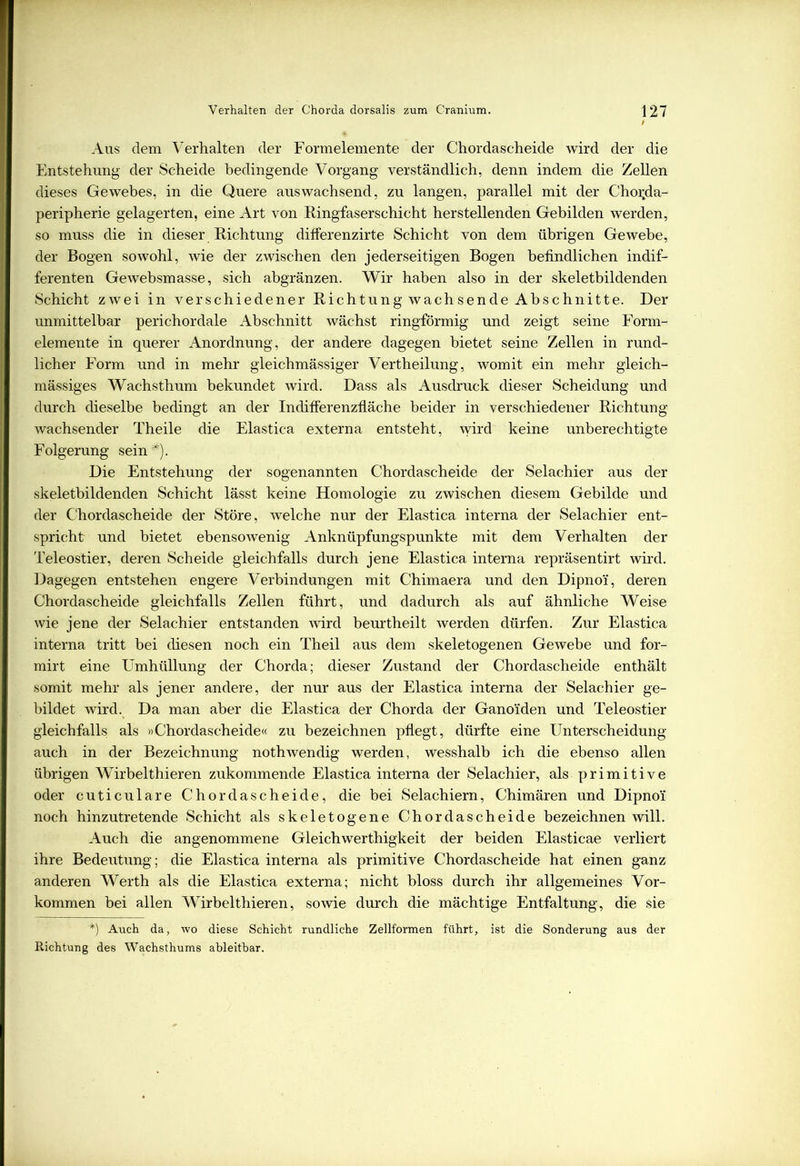 Aus dem Verhalten der Formelemente der Chordascheide wird der die Entstehung der Scheide bedingende Vorgang verständlich, denn indem die Zellen dieses Gewebes, in die Quere auswachsend, zu langen, parallel mit der Chor.da- peripherie gelagerten, eine Art von Ringfaserschicht herstellenden Gebilden werden, so muss die in dieser Richtung differenzirte Schicht von dem übrigen Gewebe, der Bogen sowohl, wie der zwischen den jederseitigen Bogen befindlichen indif- ferenten Gewebsmasse, sich abgränzen. Wir haben also in der skeletbildenden Schicht zwei in verschiedener Richtung wach sende Abschnitte. Der unmittelbar perichordale Abschnitt wächst ringförmig und zeigt seine Form- elemente in querer Anordnung, der andere dagegen bietet seine Zellen in rund- licher Form und in mehr gleichmässiger Vertheilung, womit ein mehr gleich- mässiges Wachsthum bekundet wird. Dass als Ausdruck dieser Scheidung und durch dieselbe bedingt an der Indifferenzfläche beider in verschiedener Richtung- wachsender Theile die Elastic-a externa entsteht, wird keine unberechtigte Folgerung sein *). Die Entstehung der sogenannten Chordascheide der Selachier aus der skeletbildenden Schicht lässt keine Homologie zu zwischen diesem Gebilde und der Chordascheide der Störe, welche nur der Elastica interna der Selachier ent- spricht und bietet ebensowenig Anknüpfungspunkte mit dem Verhalten der Teleostier, deren Scheide gleichfalls durch jene Elastica interna repräsentirt wird. Dagegen entstehen engere Verbindungen mit Chimaera und den Dipno'i, deren Chordascheide gleichfalls Zellen führt, und dadurch als auf ähnliche Weise wie jene der Selachier entstanden wird beurtheilt werden dürfen. Zur Elastica interna tritt bei diesen noch ein Theil aus dem skeletogenen Gewebe und for- mirt eine Umhüllung der Chorda; dieser Zustand der Chordascheide enthält somit mehr als jener andere, der nur aus der Elastica interna der Selachier ge- bildet wird. Da man aber die Elastica der Chorda der Ganoiden und Teleostier gleichfallsi als »Chordascheide« zu bezeichnen pflegt, dürfte eine Unterscheidung auch in der Bezeichnung nothwendig werden, wesshalb ich die ebenso allen übrigen Wirbelthieren zukommende Elastica interna der Selachier, als primitive oder cuticulare Chordascheide, die bei Selachiern, Chimären und Dipno'i noch hinzutretende Schicht als skeletogene Chordascheide bezeichnen will. Auch die angenommene Gleichwerthigkeit der beiden Elasticae verliert ihre Bedeutung; die Elastica interna als primitive Chordascheide hat einen ganz anderen Werth als die Elastica externa; nicht bloss durch ihr allgemeines Vor- kommen bei allen Wirbelthieren, sowie durch die mächtige Entfaltung, die sie *) Auch da, wo diese Schicht rundliche Zellformen führt, ist die Sonderung aus der Richtung des Wachsthums ableitbar.