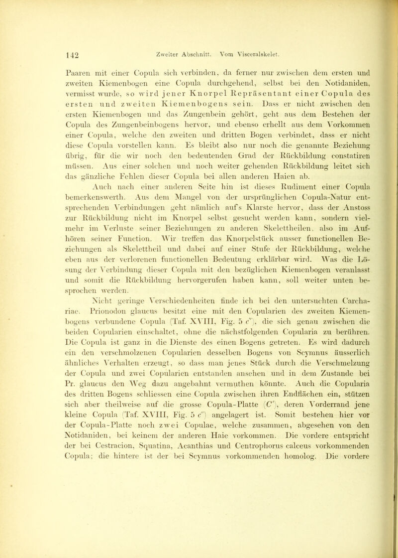 Paaren mit einer Copula sich verbinden, da ferner nur zwischen dem ersten und zweiten Kiemenbogen eine Copula durchgehend, selbst bei den Notidaniden, vermisst wurde, so wird jener Knorpel Repräsentant einer Copula des ersten und zweiten Kiemenbogens sein. Dass er nicht zwischen den ersten Kiemenbogen und das Zungenbein gehört, geht aus dem Bestehen der Copula des Zungenbeinbogens hervor, und ebenso erhellt aus dem Vorkommen einer Copula, welche den zweiten und dritten Bogen verbindet, dass er nicht diese Copula vorstellen kann. Es bleibt also nur noch die genannte Beziehung übrig, für die wir noch den bedeutenden Grad der Rückbildung constatiren müssen. Aus einer solchen und noch weiter gehenden Rückbildung leitet sich das gänzliche Fehlen dieser Copula bei allen anderen Haien ab. Auch nach einer anderen Seite hin ist dieses Rudiment einer Copula bemerkenswerth. Aus dem Mangel von der ursprünglichen Copula-Natur ent- sprechenden Verbindungen geht nämlich aufs Klarste hervor, dass der Anstoss zur Rückbildung nicht im Knorpel selbst gesucht werden kann, sondern viel- mehr im Verluste seiner Beziehungen zu anderen Skelettheilen, also im Auf- hören seiner Function. Wir treffen das Knorpelstück ausser functioneilen Be- ziehungen als Skelettheil und dabei auf einer Stufe der Rückbildung, welche eben aus der verlorenen functioneilen Bedeutung erklärbar wird. Was die Lö- sung der Verbindung dieser Copula mit den bezüglichen Kiemenbogen veranlasst und somit die Rückbildung hervorgerufen haben kann, soll weiter unten be- sprochen werden. Nicht geringe Verschiedenheiten finde ich bei den untersuchten Carcha- riae. Prionodon glaucus besitzt eine mit den Copularien des zweiten Kiemen- bogens verbundene Copula (Taf. XVIII, Fig. 5 c), die sich genau zwischen die beiden Copularien einschaltet, ohne die nächstfolgenden Copularia zu berühren. Die Copula ist ganz in die Dienste des einen Bogens getreten. Es wird dadurch ein den verschmolzenen Copularien desselben Bogens von Scymnus äusserlich ähnliches Verhalten erzeugt, so dass man jenes Stück durch die Verschmelzung der Copula und zwei Copularien entstanden ansehen und in dem Zustande bei Pr. glaucus den Weg dazu angebahnt vermvithen könnte. Auch die Copularia des dritten Bogens schliessen eine Copula zwischen ihren Endflächen ein, stützen sich aber theilweise auf die grosse Copula-Platte (C'), deren Vorderrand jene kleine Copula (Taf. XVIII, Fig. 5 c) angelagert ist. Somit bestehen hier vor der Copula-Platte noch zwei Copulae, welche zusammen, abgesehen von den Notidaniden, bei keinem der anderen Haie Vorkommen. Die vordere entspricht der bei Cestracion, Squatina, Acanthias und Centrophorus calceus vorkommenden Copula; die hintere ist der bei Scymnus vorkommenden homolog. Die vordere