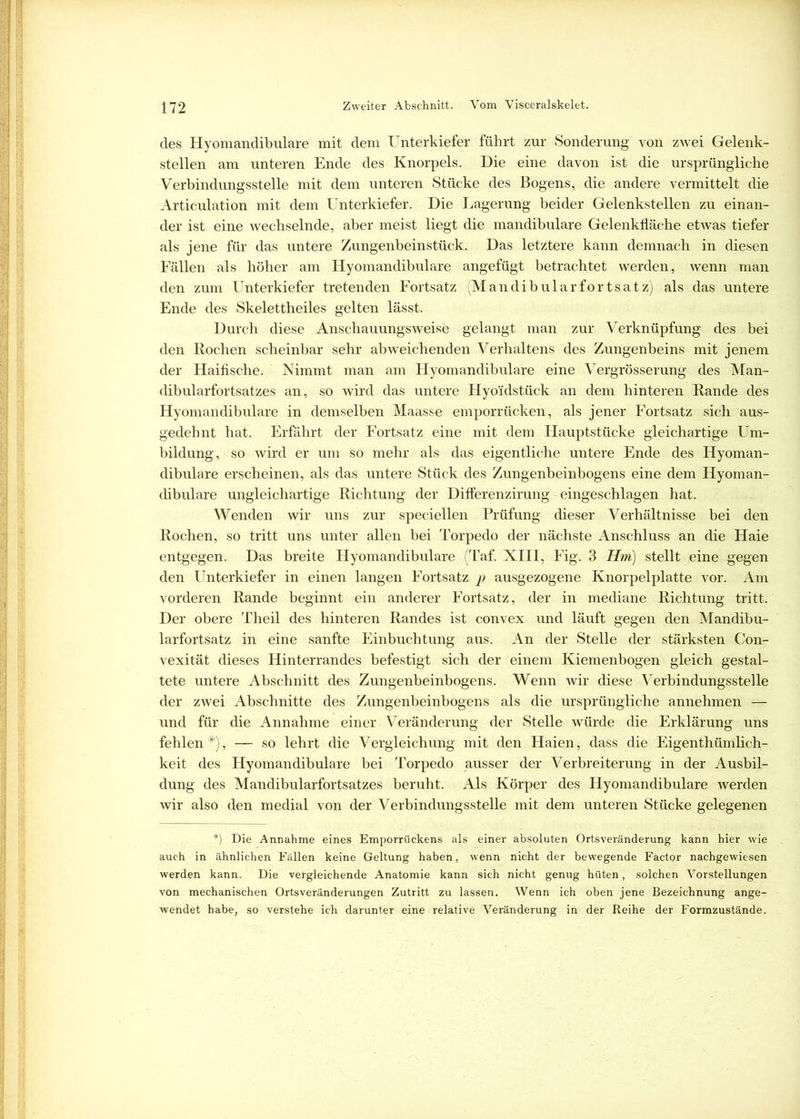 des Hyomandibulare mit dem Unterkiefer führt zur Sonderung von zwei Gelenk- stellen am unteren Ende des Knorpels. Die eine davon ist die ursprüngliche Verbindungsstelle mit dem unteren Stücke des Bogens, die andere vermittelt die Articulation mit dem Unterkiefer. Die Lagerung beider Gelenkstellen zu einan- der ist eine wechselnde, aber meist liegt die mandibulare Gelenkfläche etwas tiefer als jene für das untere Zungenbeinstück. Das letztere kann demnach in diesen Fällen als höher am Hyomandibulare angefügt betrachtet werden, wenn man den zum Unterkiefer tretenden Fortsatz (Mandibularfortsatz) als das untere Ende des Skelettheiles gelten lässt. Durch diese Anschauungsweise gelangt man zur Verknüpfung des bei den Rochen scheinbar sehr abweichenden Verhaltens des Zungenbeins mit jenem der Haifische. Nimmt man am Hyomandibulare eine Vergrösserung des Man- dibularfortsatzes an, so wird das untere Hyo'idstück an dem hinteren Rande des Hyomandibulare in demselben Maasse emporrücken, als jener Fortsatz sich aus- gedehnt hat. Erfährt der Fortsatz eine mit dem Hauptstücke gleichartige Um- bildung, so wird er um so mehr als das eigentliche untere Ende des Hyoman- dibulare erscheinen, als das untere Stück des Zungenbeinbogens eine dem Hyoman- dibulare ungleichartige Richtung der Diflerenzirung eingeschlagen hat. Wenden wir uns zur speciellen Prüfung dieser Verhältnisse bei den Rochen, so tritt uns unter allen bei Torpedo der nächste Anschluss an die Haie entgegen. Das breite Hyomandibulare (Taf. XIII, Fig. 3 Hm) stellt eine gegen den Unterkiefer in einen langen Fortsatz p ausgezogene Knorpelplatte vor. Am vorderen Rande beginnt ein anderer Fortsatz, der in mediane Richtung tritt. Der obere Theil des hinteren Randes ist convex und läuft gegen den Mandibu- larfortsatz in eine sanfte Einbuchtung aus. An der Stelle der stärksten Con- vexität dieses Hinterrandes befestigt sich der einem Kiemenbogen gleich gestal- tete untere Abschnitt des Zungenbeinbogens. Wenn wir diese Verbindungsstelle der zwei Abschnitte des Zungenbeinbogens als die ursprüngliche annehmen — und für die Annahme einer Veränderung der Stelle würde die Erklärung uns fehlen#), — so lehrt die Vergleichung mit den Haien, dass die Eigentümlich- keit des Hyomandibulare bei Torpedo ausser der Verbreiterung in der Ausbil- dung des Mandibularfortsatzes beruht. Als Körper des Hyomandibulare werden wir also den medial von der Verbindungsstelle mit dem unteren Stücke gelegenen *) Die Annahme eines Emporrückens als einer absoluten Ortsveränderung kann hier wie auch in ähnlichen Fällen keine Geltung haben, wenn nicht der bewegende Factor nachgewiesen werden kann. Die vergleichende Anatomie kann sich nicht genug hüten, solchen Vorstellungen von mechanischen Ortsveränderungen Zutritt zu lassen. Wenn ich oben jene Bezeichnung ange- wendet habe, so verstehe ich darunter eine relative Veränderung in der Reihe der Formzustände.