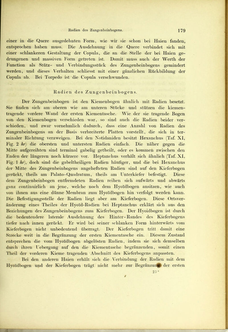 einer in die Quere ausgedehnten Form, wie wir sie schon bei Haien fanden, entsprochen haben muss. Die Ausdehnung in die Quere verbindet sich mit einer schlankeren Gestaltung der Copula, die an die Stelle der bei Haien ge- drungenen und massiven Form getreten ist. Damit muss auch der Werth der Function als Stütz- und Verbindungsstück des Zungenbeinbogens gemindert werden, und dieses Verhalten schliesst mit einer gänzlichen Rückbildung der Copula ab. Bei Torpedo ist die Copula verschwunden. Radien des Zungenbeinbogens. Der Zungenbeinbogen ist den Kiemenbogen ähnlich mit Radien besetzt. Sie finden sich am oberen wie am unteren Stücke und stützen die kiemen- tragende vordere Wand der ersten Kiementasche. Wie der sie tragende Bogen von den Kiemenbogen verschieden war, so sind auch die Radien beider ver- schieden, und zwar vornehmlich dadurch, dass eine Anzahl von Radien des Zungenbeinbogens an der Basis verbreiterte Platten vorstellt, die sich in ter- minaler Richtung verzweigen. Bei den Notidaniden besitzt Hexanchus (Taf. XI, Fig. 2 kr) die obersten und untersten Radien einfach. Die näher gegen die Mitte aufgereihten sind terminal gabelig getheilt, oder es kommen zwischen den Enden der längeren noch kürzere vor. Pleptanchus verhält sich ähnlich (Taf. XI, Fig. 1 hr), doch sind die gabeitheiligen Radien häufiger, und die bei Hexanchus der Mitte des Zungenbeinbogens angehefteten Radien sind auf den Kieferbogen gerückt, theils am Palato-Quadratum, theils am Unterkiefer befestigt. Diese dem Zungenbeinbogen entfremdeten Radien reihen sich aufwärts und abwärts ganz continuirlich an jene, welche noch dem Hyo'idbogen ansitzen, wie auch von ihnen aus eine dünne Membran zum Hyo'idbogen hin verfolgt werden kann. Die Befestigungsstelle der Radien liegt aber am Kieferbogen. Diese Orts Ver- änderung eines Theiles der Hyoid-Radien bei Heptanchus erklärt sich aus den Beziehungen des Zungenbeinbogens zum Kieferbogen. Der Hyoidbogen ist durch die bedeutendere laterale Ausdehnung des Hinter-Randes des Kieferbogens tiefer nach innen gerückt. Er wird bei seiner schlanken Form hinterwärts vom Kieferbogen nicht unbedeutend überragt. Der Kieferbogen tritt damit eine Strecke weit in die Begränzung der ersten Kiementasche ein. Diesem Zustand entsprechen die vom Hyoidbogen abgelösten Radien, indem sie sich demselben durch ihren Uebergang auf den die Kiementasche begränzenden, somit einen Theil der vorderen Kieme tragenden Abschnitt des Kieferbogens anpassten. Bei den anderen Haien erhält sich die Verbindung der Radien mit dem Hyo'idbogen und der Kieferbogen trägt nicht mehr zur Begränzuri|| der ersten 23*