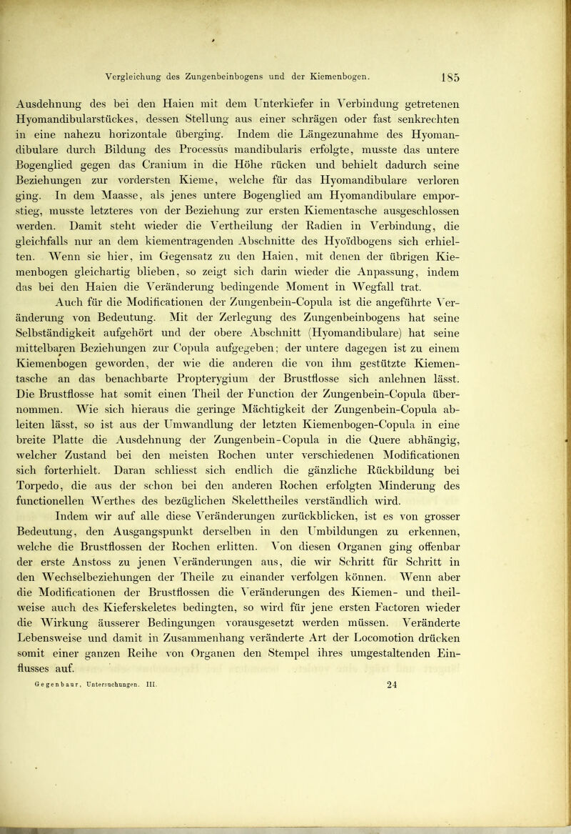 Ausdehnung des bei den Haien mit dem Unterkiefer in Verbindung getretenen Hyomandibularstückes, dessen Stellung aus einer schrägen oder fast senkrechten in eine nahezu horizontale überging. Indem die Längezunahme des Hyoman- dibulare durch Bildung des Processüs mandibularis erfolgte, musste das untere Bogenglied gegen das Cranium in die Höhe rücken und behielt dadurch seine Beziehungen zur vordersten Kieme, welche für das Hyomandibulare verloren ging. In dem Maasse, als jenes untere Bogenglied am Hyomandibulare empor- stieg, musste letzteres von der Beziehung zur ersten Kiementasche ausgeschlossen werden. Damit steht wieder die Vertheilung der Radien in Verbindung, die gleichfalls nur an dem kiementragenden Abschnitte des Hyo'idbogens sich erhiel- ten. Wenn sie hier, im Gegensatz zu den Haien, mit denen der übrigen Kie- menbogen gleichartig blieben, so zeigt sich darin wieder die Anpassung, indem das bei den Haien die Veränderung bedingende Moment in Wegfall trat. Auch für die Modificationen der Zungenbein-Copula ist die angeführte Ver- änderung von Bedeutung. Mit der Zerlegung des Zungenbeinbogens hat seine Selbständigkeit aufgehört und der obere Abschnitt (Hyomandibulare) hat seine mittelbaren Beziehungen zur Copula aufgegeben; der untere dagegen ist zu einem Kiemenbogen geworden, der wie die anderen die von ihm gestützte Kiemen- tasche an das benachbarte Propterygium der Brustflosse sich anlehnen lässt. Die Brustflosse hat somit einen Theil der Function der Zungenbein-Copula über- nommen. Wie sich hieraus die geringe Mächtigkeit der Zungenbein-Copula ab- leiten lässt, so ist aus der Umwandlung der letzten Kiemenbogen-Copula in eine breite Platte die Ausdehnung der Zungenbein-Copula in die Quere abhängig, welcher Zustand bei den meisten Rochen unter verschiedenen Modificationen sich forterhielt. Daran schliesst sich endlich die gänzliche Rückbildung bei Torpedo, die aus der schon bei den anderen Rochen erfolgten Minderung des functionellen Werthes des bezüglichen Skelettheiles verständlich wird. Indem wir auf alle diese Veränderungen zurückblicken, ist es von grosser Bedeutung, den Ausgangspunkt derselben in den Umbildungen zu erkennen, welche die Brustflossen der Rochen erlitten. Von diesen Organen ging offenbar der erste Anstoss zu jenen Veränderungen aus, die wir Schritt für Schritt in den Wechselbeziehungen der Theile zu einander verfolgen können. Wenn aber die Modificationen der Brustflossen die Veränderungen des Kiemen- und theil- weise auch des Kieferskeletes bedingten, so wird für jene ersten Factoren wieder die Wirkung äusserer Bedingungen vorausgesetzt werden müssen. Veränderte Lebensweise und damit in Zusammenhang veränderte Art der Locomotion drücken somit einer ganzen Reihe von Organen den Stempel ihres umgestaltenden Ein- flusses auf. Gegenbaur, Untersuchungen. III. 24