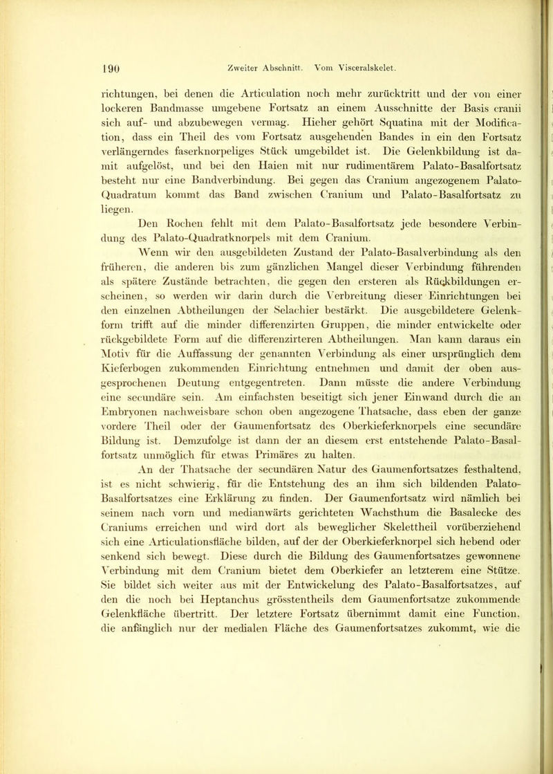 richtungen, bei denen die Articulation noch mehr zurücktritt und der von einer lockeren Bandmasse umgebene Fortsatz an einem Ausschnitte der Basis cranii sich auf- und abzubewegen vermag. Hieher gehört Squatina mit der Modifica- tion, dass ein Theil des vom Fortsatz ausgehenden Bandes in ein den Fortsatz verlängerndes faserknorpeliges Stück umgebildet ist. Die Gelenkbildung ist da- mit aufgelöst, und bei den Haien mit nur rudimentärem Palato-Basalfortsatz besteht nur eine Band Verbindung. Bei gegen das Cranium angezogenem Palato- Quadratum kommt das Band zwischen Cranium und Palato-Basalfortsatz zu liegen. Den Rochen fehlt mit dem Palato-Basalfortsatz jede besondere Verbin- dung des Palato-Quadratknorpels mit dem Cranium. Wenn wir den ausgebildeten Zustand der Palato-BasalVerbindung als den früheren, die anderen bis zum gänzlichen Mangel dieser Verbindung führenden als spätere Zustände betrachten, die gegen den ersteren als Rückbildungen er- scheinen, so werden wir darin durch die Verbreitung dieser Einrichtungen bei den einzelnen Abtheilungen der Selachier bestärkt. Die ausgebildetere Gelenk- form trifft auf die minder differenzirten Gruppen, die minder entwickelte oder rückgebildete Form auf die differenzirteren Abtheilungen. Man kann daraus ein Motiv für die Auffassung der genannten Verbindung als einer ursprünglich dem Kieferbogen zukommenden Einrichtung entnehmen und damit der oben aus- gesprochenen Deutung entgegentreten. Dann müsste die andere Verbindung eine secundäre sein. Am einfachsten beseitigt sich jener Einwand durch die an Embryonen nachweisbare schon oben angezogene Thatsache, dass eben der ganze vordere Theil oder der Gaumenfortsatz des Oberkieferknorpels eine secundäre Bildung ist. Demzufolge ist dann der an diesem erst entstehende Palato-Basal- fortsatz unmöglich für etwas Primäres zu halten. An der Thatsache der secundären Natur des Gaumenfortsatzes festhaltend, ist es nicht schwierig, für die Entstehung des an ihm sich bildenden Palato- Basalfortsatzes eine Erklärung zu finden. Der Gaumenfortsatz wird nämlich bei seinem nach vom und medianwärts gerichteten Wachsthum die Basalecke des Craniums erreichen und wird dort als beweglicher Skelettheil vorüberziehend sich eine Articulationsfläche bilden, auf der der Oberkieferknorpel sich hebend oder senkend sich bewegt. Diese durch die Bildung des Gaumenfortsatzes gewonnene Verbindung mit dem Cranium bietet dem Oberkiefer an letzterem eine Stütze. Sie bildet sich weiter aus mit der Entwickelung des Palato-Basalfortsatzes, auf den die noch bei Heptanchus grösstentheils dem Gaumenfortsatze zukommende Gelenkfläche Übertritt. Der letztere Fortsatz übernimmt damit eine Function, die anfänglich nur der medialen Fläche des Gaumenfortsatzes zukommt, wie die