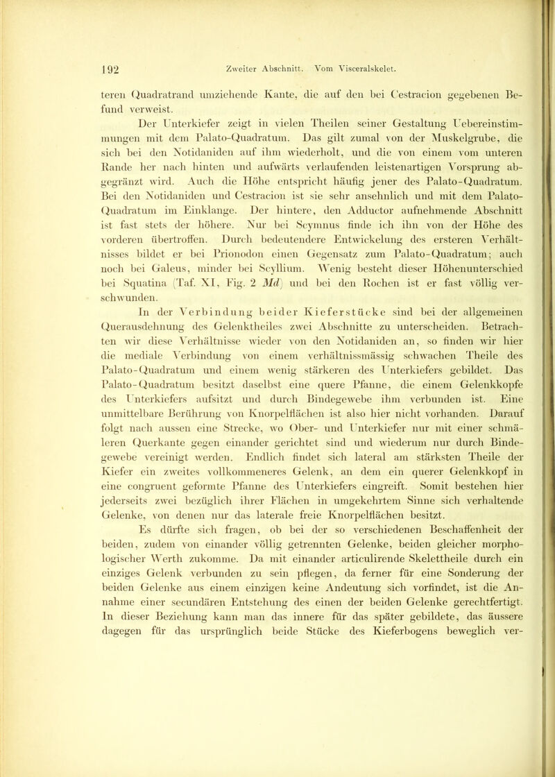 teren Quadratrand umziehende Kante, die auf den bei Cestracion gegebenen Be- fund verweist. Der Unterkiefer zeigt in vielen Theilen seiner Gestaltung Uebereinstim- mungen mit dem Palato-Quadratum. Das gilt zumal von der Muskelgrube, die sich bei den Notidaniden auf ihm wiederholt, und die von einem vom unteren Bande her nach hinten und aufwärts verlaufenden leistenartigen Vorsprung ab- gegränzt wird. Auch die Höhe entspricht häufig jener des Palato-Quadratum. Bei den Notidaniden und Cestracion ist sie sehr ansehnlich und mit dem Palato- Quadratum im Einklänge. Der hintere, den Adductor aufnehmende Abschnitt ist fast stets der höhere. Nur bei Scymnus finde ich ihn von der Höhe des vorderen übertroffen. Durch bedeutendere Entwickelung des ersteren Verhält- nisses bildet er bei Prionodon einen Gegensatz zum Palato-Quadratum; auch noch bei Galeus, minder bei Scyllium. Wenig besteht dieser Höhenunterschied bei Squatina (Taf. XI, Fig. 2 Md) und bei den Kochen ist er fast völlig ver- schwunden. In der Verbindung beider Kieferstücke sind bei der allgemeinen Querausdehnung des Gelenktheiles zwei Abschnitte zu unterscheiden. Betrach- ten wir diese Verhältnisse wieder von den Notidaniden an, so finden wir hier die mediale Verbindung von einem verhältnissmässig schwachen Theile des Palato-Quadratum und einem wenig stärkeren des Unterkiefers gebildet. Das Palato-Quadratum besitzt daselbst eine quere Pfanne, die einem Gelenkkopfe des Unterkiefers aufsitzt und durch Bindegewebe ihm verbunden ist. Eine unmittelbare Berührung von Knorpelfiächen ist also hier nicht vorhanden. Darauf folgt nach aussen eine Strecke, wo Ober- und Unterkiefer nur mit einer schmä- leren Querkante gegen einander gerichtet sind und wiederum nur durch Binde- gewebe vereinigt werden. Endlich findet sich lateral am stärksten Theile der Kiefer ein zweites vollkommeneres Gelenk, an dem ein querer Gelenkkopf in eine congruent geformte Pfanne des Unterkiefers eingreift. Somit bestehen hier jederseits zwei bezüglich ihrer Flächen in umgekehrtem Sinne sich verhaltende Gelenke, von denen nur das laterale freie Knorpelflächen besitzt. Es dürfte sich fragen, ob bei der so verschiedenen Beschaffenheit der beiden, zudem von einander völlig getrennten Gelenke, beiden gleicher morpho- logischer Werth zukomme. Da mit einander articulirende Skelettheile durch ein einziges Gelenk verbunden zu sein pflegen, da ferner für eine Sonderung der beiden Gelenke aus einem einzigen keine Andeutung sich vorfindet, ist die An- nahme einer secundären Entstehung des einen der beiden Gelenke gerechtfertigt. In dieser Beziehung kann man das innere für das später gebildete, das äussere dagegen für das ursprünglich beide Stücke des Kieferbogens beweglich ver-