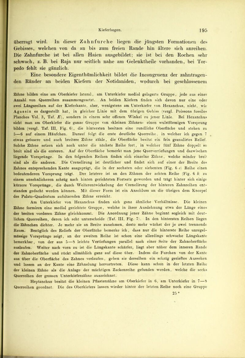überragt wird. In dieser Zahnfurche liegen die jüngsten Formationen des Gebisses, welchen von da an bis zum freien Rande hin ältere sich anreihen. Die Zahnfurche ist bei allen Haien ausgebildet; sie ist bei den Rochen sehr schwach, z. B. bei Raja nur seitlich nahe am Gelenktheile vorhanden, bei Tor- pedo fehlt sie gänzlich. Eine besondere Eigenthümlichkeit bildet die Incongruenz der zahntragen- den Ränder an beiden Kiefern der Notidaniden, wodurch bei geschlossenem Zähne bilden eine am Oberkiefer lateral, am Unterkiefer medial gelagerte Gruppe, jede aus einer Anzahl von Querreihen zusammengesetzt. An beiden Kiefern finden sich davon nur eine oder zwei Längsreihen auf der Kieferkante, aber, wenigstens am Unterkiefer von Hexanchus, nicht, wie Agassiz es dargestellt hat, in gleicher Linie mit dem übrigen Gebiss (vergl. Poissons fossiles Planches Vol. 3, Taf. E), sondern in einem sehr offenen Winkel zu jener Linie. Bei Hexanchus sieht man am Oberkiefer die ganze Gruppe von »kleinen Zähnen« einen wulstförmigen Vorsprung bilden (vergl. Taf. III, Fig. 6), die hintersten besitzen eine rundliche Oberfläche und stehen zu 5—6 auf einem Häufchen. Darauf folgt die erste deutliche Querreihe, in welcher ich gegen 7 etwas grössere und auch breitere Zähne zähle, die Oberfläche besitzt ein fein granulirtes Relief. Solche Zähne setzen sich noch unter die nächste Reihe fort, in welcher fünf Zähne doppelt so breit sind als die ersteren. Auf der Oberfläche bemerkt man jene Quervertiefungen und dazwischen liegende Vorsprünge. In den folgenden Reihen finden sich einzelne Zähne, welche minder breit sind als die anderen. Die Crenelirung ist deutlicher und findet sich auf einer der Breite des Zahnes entsprechenden Kante ausgeprägt, die in der sechsten oder siebenten (Fig. 6 c) Reihe einen bedeutenderen Vorsprung trägt. Der letztere ist an den Zähnen der achten Reihe (Fig. 6 b) zu einem ansehnlicheren schräg nach hinten gerichteten Fortsatz geworden und trägt hinter sich einige kürzere Vorsprünge, die durch Weiterentwickelung der Crenelirung der hinteren Zahnreihen ent- standen gedacht werden können. Mit dieser Form ist ein Anschluss an die übrigen dem Knorpel des Palato-Quadratum aufsitzenden Zähne erreicht. Am Unterkiefer von Hexanchus finden sich ganz ähnliche Verhältnisse. Die kleinen Zähne formiren eine medial gerichtete Gi-uppe, welche in ihrer Ausdehnung etwa der Länge eines der breiten vorderen Zähne gleichkommt. Die Anordnung jener Zähne beginnt sogleich mit deut- lichen Querreihen, deren ich acht unterscheide (Taf. III, Fig. 7). In den hintersten Reihen liegen die Zähnchen dichter. Je mehr sie an Breite zunehmen, desto mehr wächst der je zwei trennende Raum. Bezüglich des Reliefs der Oberfläche bemerke ich, dass nur die hinterste Reihe unregel- mässige Vorsprünge zeigt, an der zweiten Reihe ist schon eine allerdings schwache Längskante bemerkbar, von der aus 5—8 leichte Vertiefungen parallel nach einer Seite der Zahnoberfläche auslaufen. Weiter nach vorn zu ist die Längskante schärfer, liegt aber näher dem inneren Rande der Zahnoberfläche und rückt allmählich ganz auf diese über. Indem die Furchen von der Kante aus über die Oberfläche des Zahnes verlaufen, geben sie derselben ein schräg gerieftes Aussehen und lassen an der Kante eine Zähnelung hervortreten. Diese kann schon in der letzten Reihe der kleinen Zähne als die Anlage der mächtigen Zackenreihe gefunden werden, welche die sechs Querreihen der grossen Unterkieferzähne auszeichnet. Heptanchus besitzt die kleinen Pflasterzähne am Oberkiefer in 6, am Unterkiefer in 7—8 Querreihen geordnet. Die des Oberkiefers lassen wieder hinter der letzten Reihe noch eine Gruppe