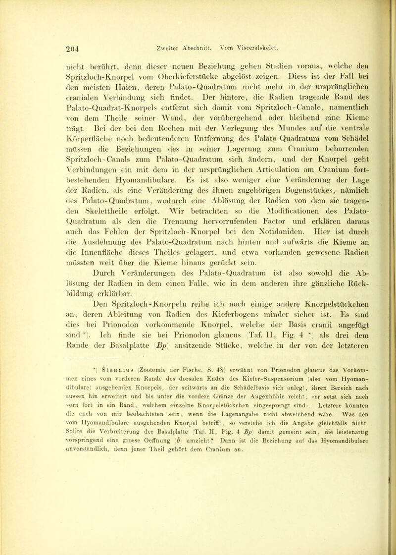 nicht berührt, denn dieser neuen Beziehung gehen Stadien voraus, welche den Spritzloch-Knorpel vom Oberkieferstücke abgelöst zeigen. Diess ist der Fall bei den meisten Haien, deren Palato-Quadratum nicht mehr in der ursprünglichen cranialen Verbindung sich findet. Der hintere, die Radien tragende Rand des Palato-Quadrat-Knorpels entfernt sich damit vom Spritzloch-Canale, namentlich von dem Theile seiner Wand, der vorübergehend oder bleibend eine Kieme trägt. Bei der bei den Rochen mit der Verlegung des Mundes auf die ventrale Körperfläche noch bedeutenderen Entfernung des Palato-Quadratum vom Schädel müssen die Beziehungen des in seiner Lagerung zum Cranium beharrenden Spritzloch-Canals zum Palato-Quadratum sich ändern, und der Knorpel geht Verbindungen ein mit dem in der ursprünglichen Articulation am Cranium fort- bestehenden Hyomandibulare. Es ist also weniger eine Veränderung der Lage der Radien, als eine Veränderung des ihnen zugehörigen Bogenstückes, nämlich des Palato-Quadratum, wodurch eine Ablösung der Radien von dem sie tragen- den Skelettheile erfolgt. Wir betrachten so die Modificationen des Palato- Quadratum als den die Trennung hervorrufenden Factor und erklären daraus auch das Fehlen der Spritzloch-Knorpel bei den Notidaniden. Hier ist durch die Ausdehnung des Palato-Quadratum nach hinten und aufwärts die Kieme an die Innenfläche dieses Theiles gelagert, und etwa vorhanden gewesene Radien müssten weit über die Kieme hinaus gerückt sein. Durch Veränderungen des Palato-Quadratum ist also sowohl die Ab- lösung der Radien in dem einen Falle, wie in dem anderen ihre gänzliche Rück- bildung erklärbar. Den Spritzloch-Knorpeln reihe ich noch einige andere Knorpelstückchen an, deren Ableitung von Radien des Kieferbogens minder sicher ist. Es sind dies bei Prionodon vorkommende Knorpel, welche der Basis cranii angefügt sind*). Ich finde sie bei Prionodon glaucus (Taf. II, Fig. 4 *) als drei dem Rande der Basal platte Bp) ansitzende Stücke, welche, in der von der letzteren *) Stannius (Zootomie der Fische, S. 48) erwähnt von Prionodon glaucus das Vorkom- men eines vom vorderen Rande des dorsalen Endes des Kiefer-Suspensorium (also vom Hyoman- dibulare) ausgehenden Knorpels, der seitwärts an üie Schädelbasis sich anlegt , ihren Bereich nach aussen hin erweitert und bis unter die vordere Gränze der Augenhöhle reicht; »er setzt sich nach vorn fort in ein Band, welchem einzelne Knorpelstückchen eingesprengt sind«. Letztere könnten die auch von mir beobachteten sein, wenn die Lagenangabe nicht abweichend wäre. Was den vom Hyomandibulare ausgehenden Knorpel betrifft, so verstehe ich die Angabe gleichfalls nicht. Sollte die Verbreiterung der Basalplatte (Taf. II, Fig. 4 Bp) damit gemeint sein, die leistenartig vorspringend eine grosse Oeffnung (ö) umzieht? Dann ist die Beziehung auf das Hyomandibulare unverständlich, denn jener Theil gehört dem Cranium an.